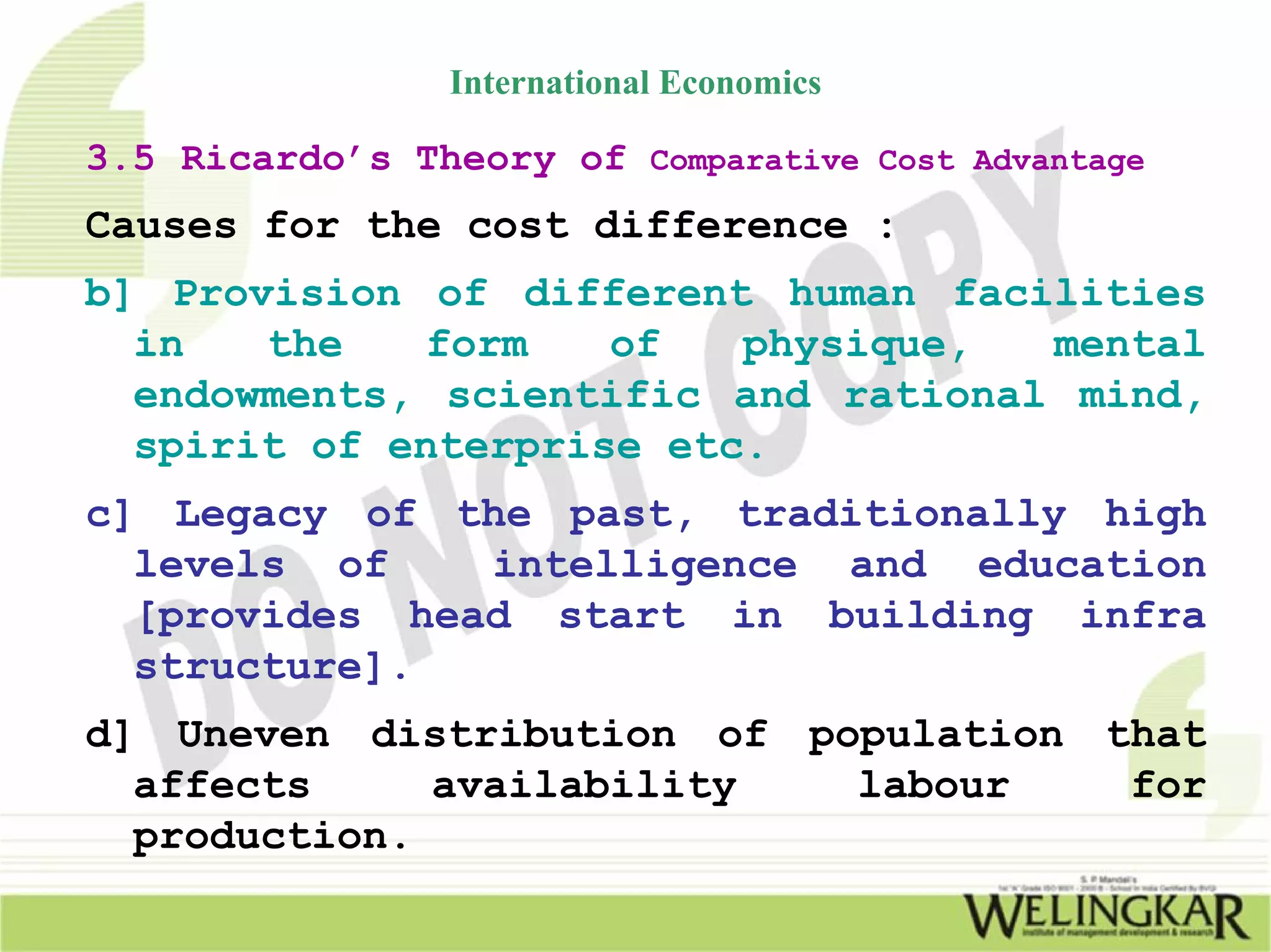 International Economics

3.5 Ricardo’s Theory of Comparative Cost Advantage
Causes for the cost difference :
b] Provision of different human facilities
  in   the   form    of   physique,  mental
  endowments, scientific and rational mind,
  spirit of enterprise etc.
c] Legacy of the past, traditionally high
  levels of    intelligence and education
  [provides head start in building infra
  structure].
d] Uneven distribution of population that
  affects     availability  labour    for
  production.
 