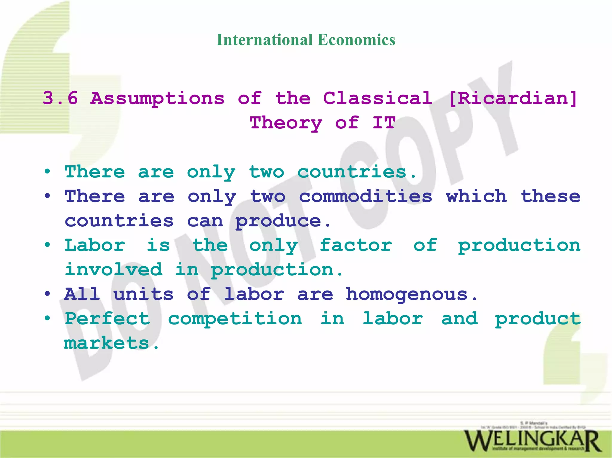 International Economics


3.6 Assumptions of the Classical [Ricardian]
                 Theory of IT

• There are only two countries.
• There are only two commodities which these
  countries can produce.
• Labor is the only factor of production
  involved in production.
• All units of labor are homogenous.
• Perfect competition in labor and product
  markets.
 