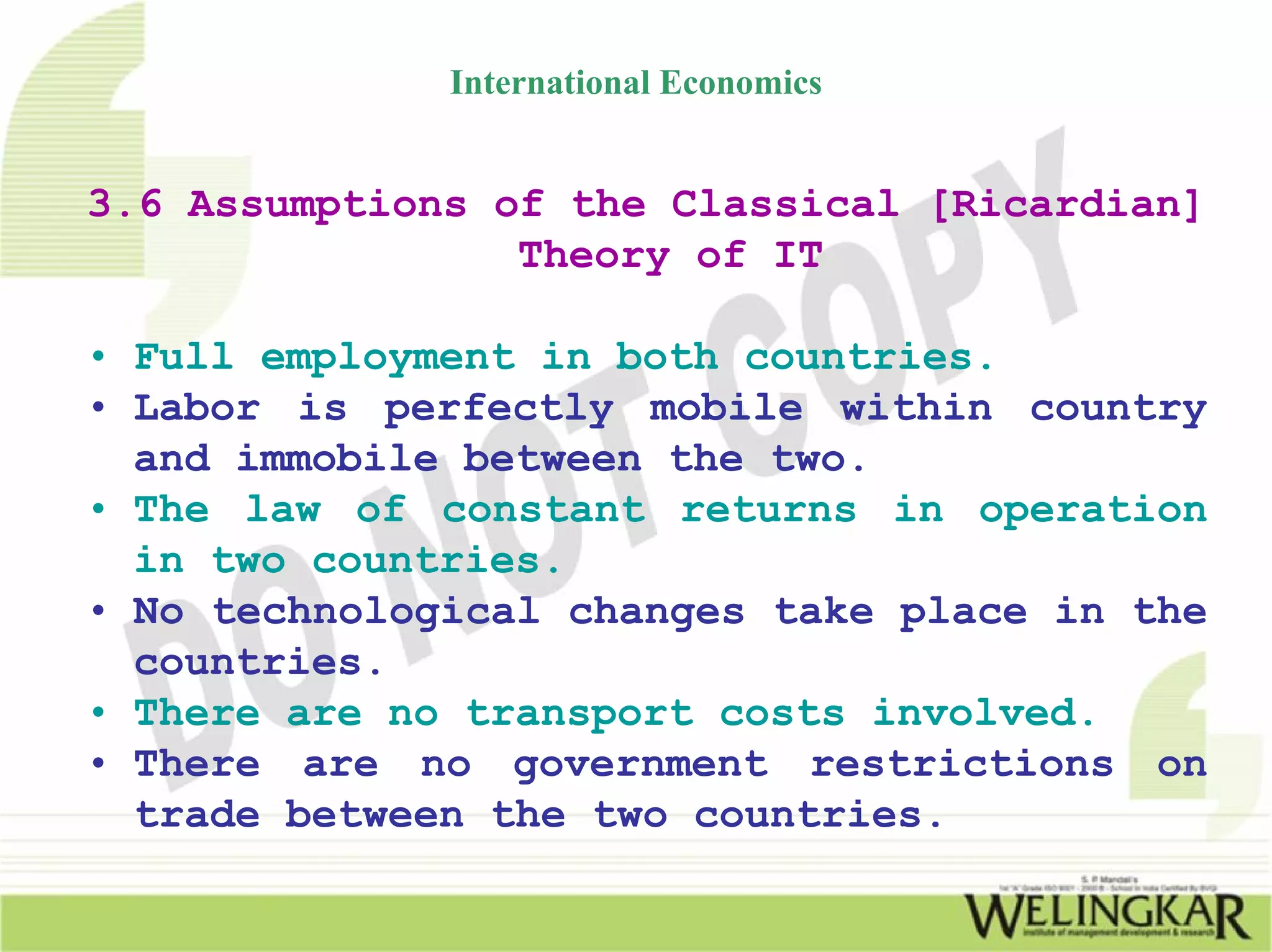 International Economics


3.6 Assumptions of the Classical [Ricardian]
                 Theory of IT

• Full employment in both countries.
• Labor is perfectly mobile within country
  and immobile between the two.
• The law of constant returns in operation
  in two countries.
• No technological changes take place in the
  countries.
• There are no transport costs involved.
• There are no government restrictions on
  trade between the two countries.
 