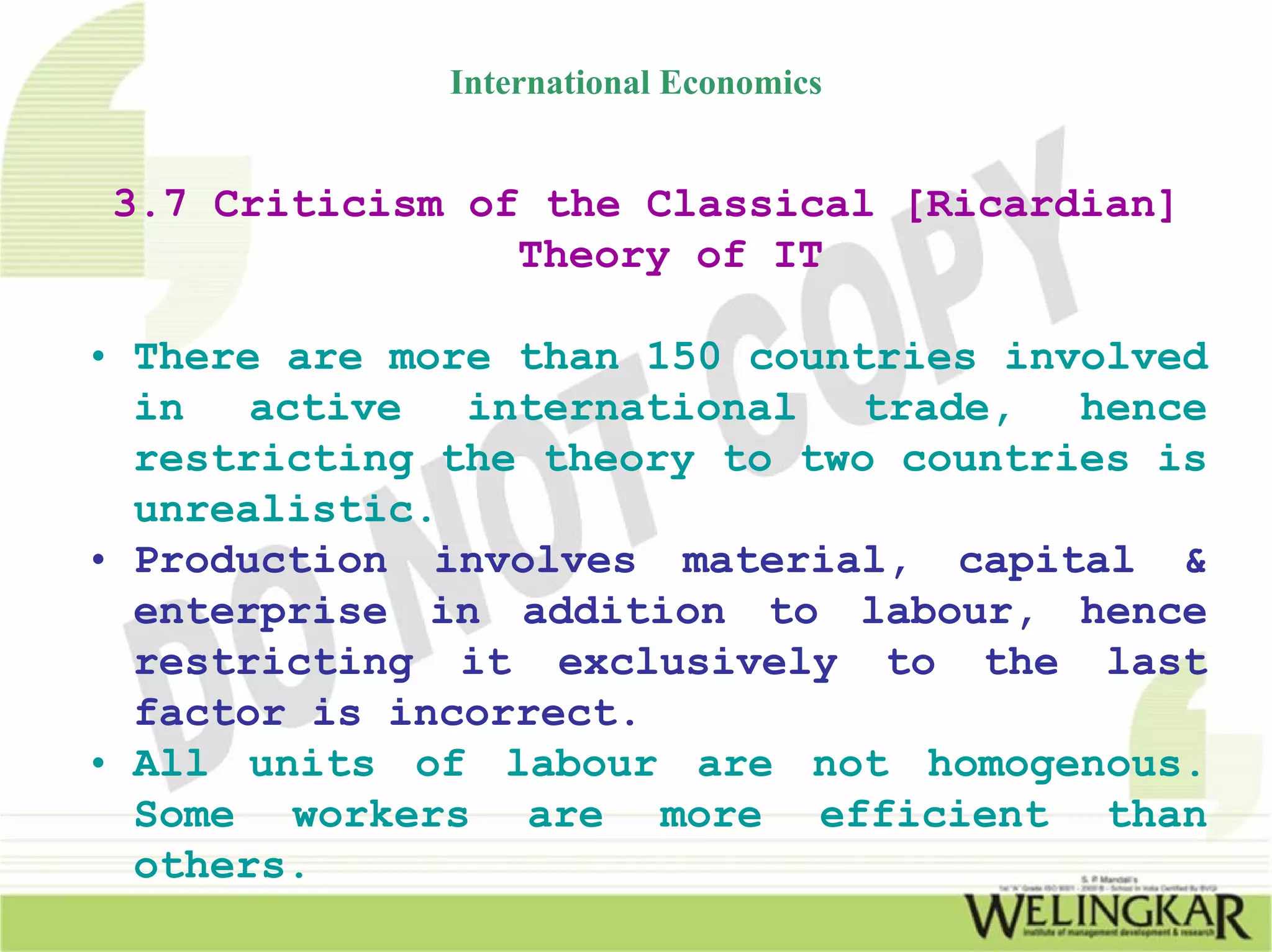 International Economics


 3.7 Criticism of the Classical [Ricardian]
                 Theory of IT

• There are more than 150 countries involved
  in   active  international   trade,  hence
  restricting the theory to two countries is
  unrealistic.
• Production involves material, capital &
  enterprise in addition to labour, hence
  restricting it exclusively to the last
  factor is incorrect.
• All units of labour are not homogenous.
  Some workers are more efficient than
  others.
 