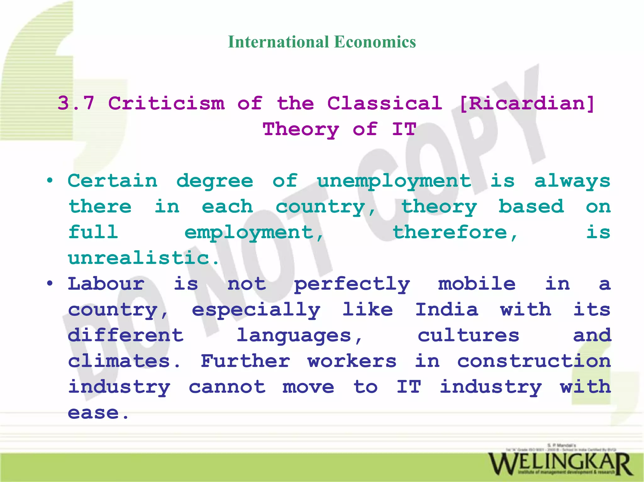 International Economics


 3.7 Criticism of the Classical [Ricardian]
                 Theory of IT

• Certain degree of unemployment is always
  there in each country, theory based on
  full      employment,    therefore,    is
  unrealistic.
• Labour is not perfectly mobile in a
  country, especially like India with its
  different     languages,   cultures   and
  climates. Further workers in construction
  industry cannot move to IT industry with
  ease.
 