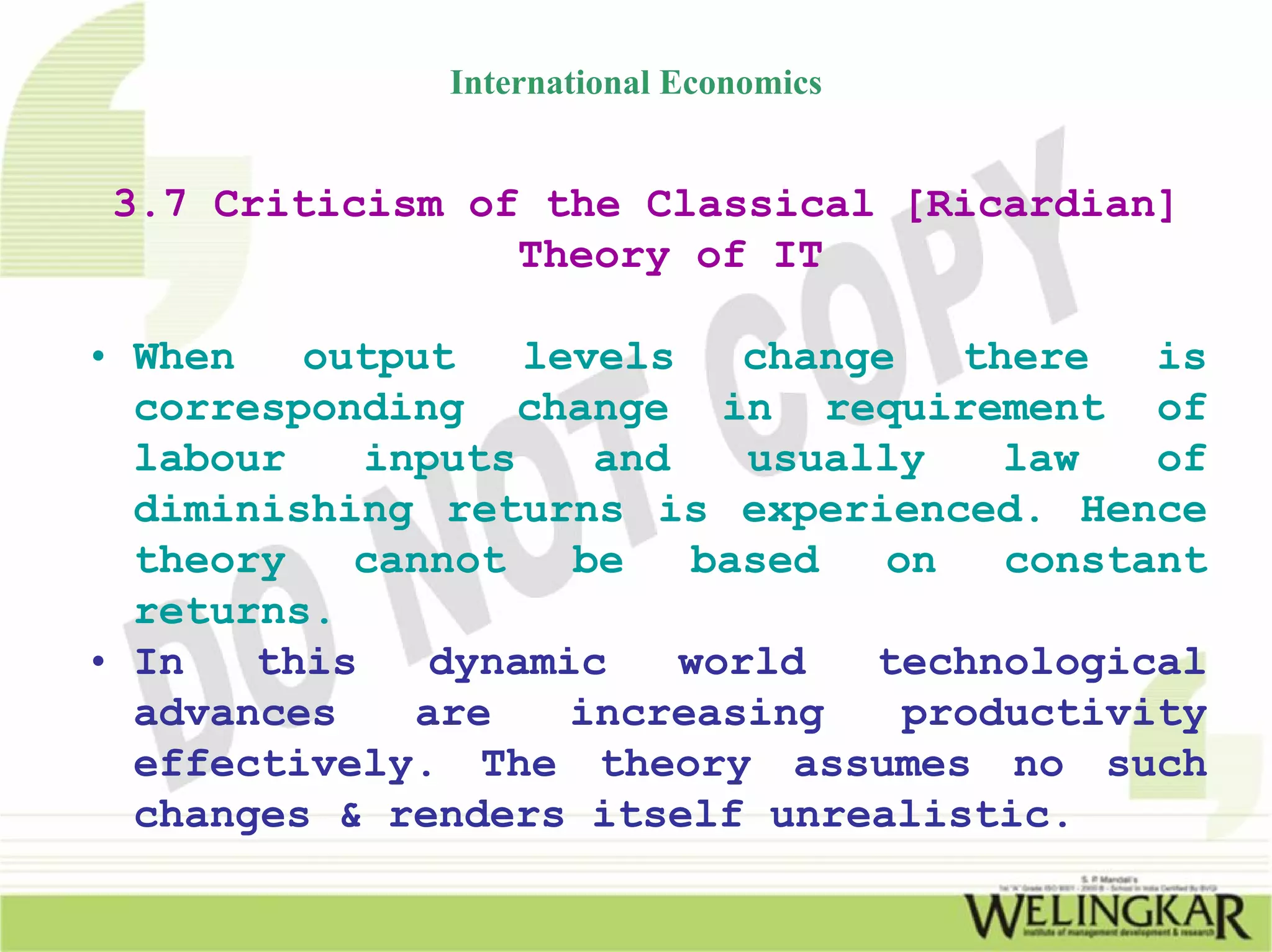 International Economics


 3.7 Criticism of the Classical [Ricardian]
                 Theory of IT

• When   output    levels    change   there   is
  corresponding change in requirement of
  labour    inputs    and    usually    law   of
  diminishing returns is experienced. Hence
  theory   cannot    be    based   on   constant
  returns.
• In   this    dynamic    world   technological
  advances    are    increasing     productivity
  effectively. The theory assumes no such
  changes & renders itself unrealistic.
 