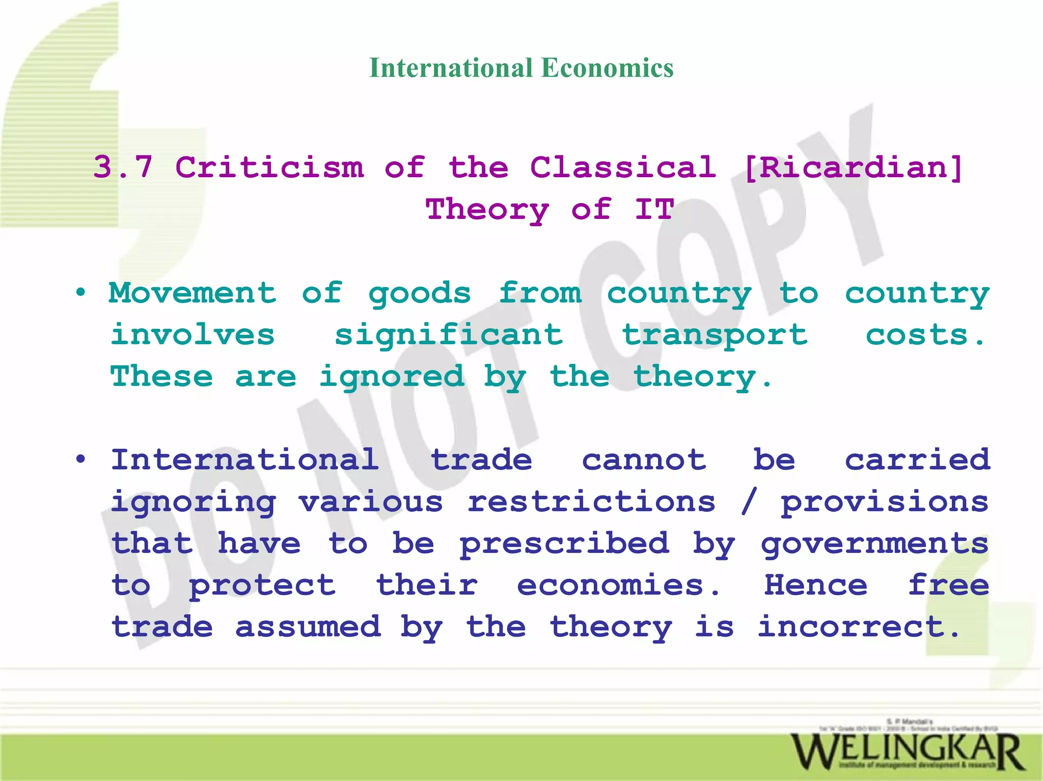 International Economics


 3.7 Criticism of the Classical [Ricardian]
                 Theory of IT

• Movement of goods from country to country
  involves   significant  transport  costs.
  These are ignored by the theory.

• International trade cannot be carried
  ignoring various restrictions / provisions
  that have to be prescribed by governments
  to protect their economies. Hence free
  trade assumed by the theory is incorrect.
 