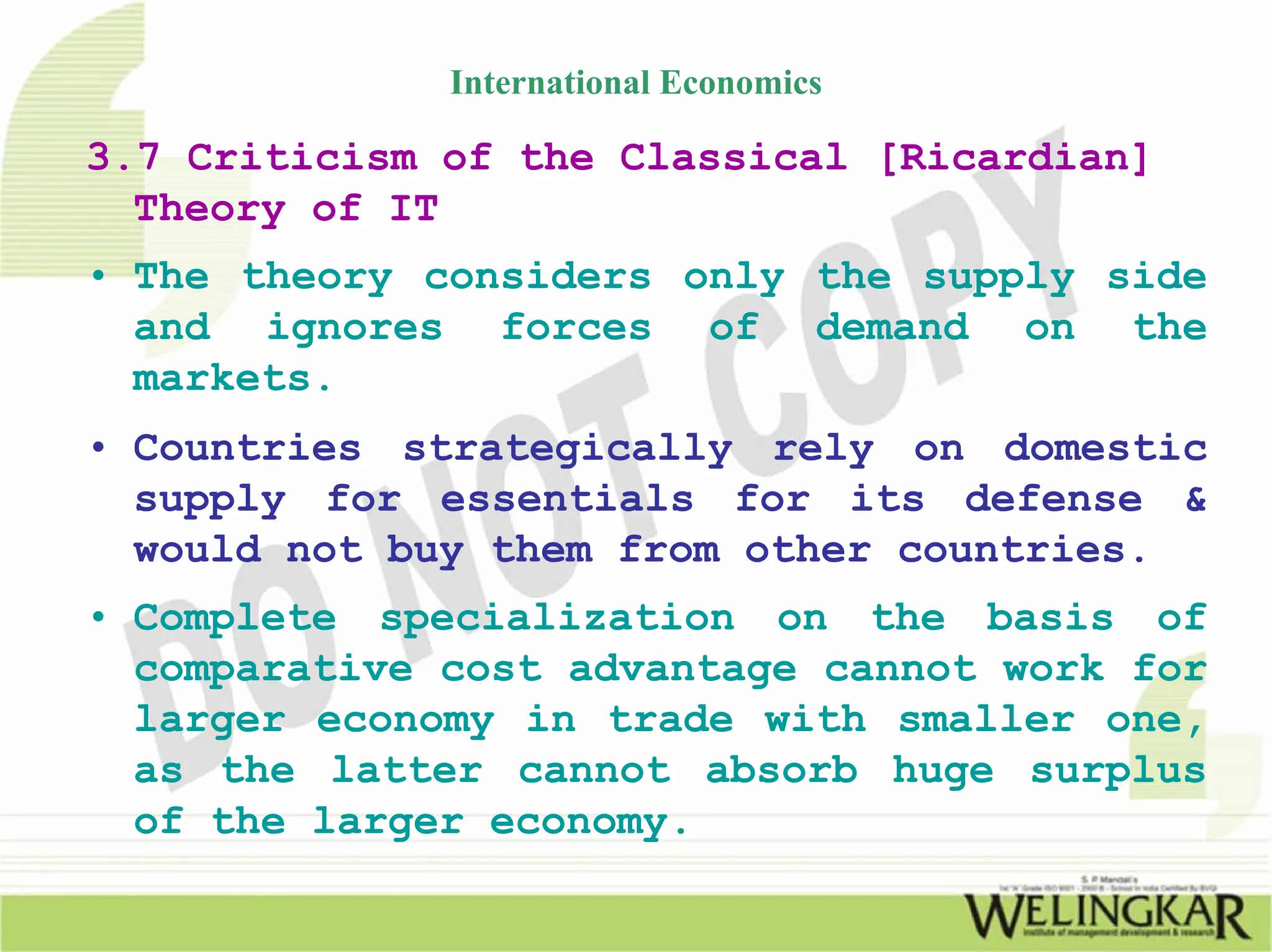 International Economics

3.7 Criticism of the Classical [Ricardian]
  Theory of IT
• The theory considers only the supply side
  and ignores forces of demand on the
  markets.
• Countries strategically rely on domestic
  supply for essentials for its defense &
  would not buy them from other countries.
• Complete specialization on the basis of
  comparative cost advantage cannot work for
  larger economy in trade with smaller one,
  as the latter cannot absorb huge surplus
  of the larger economy.
 
