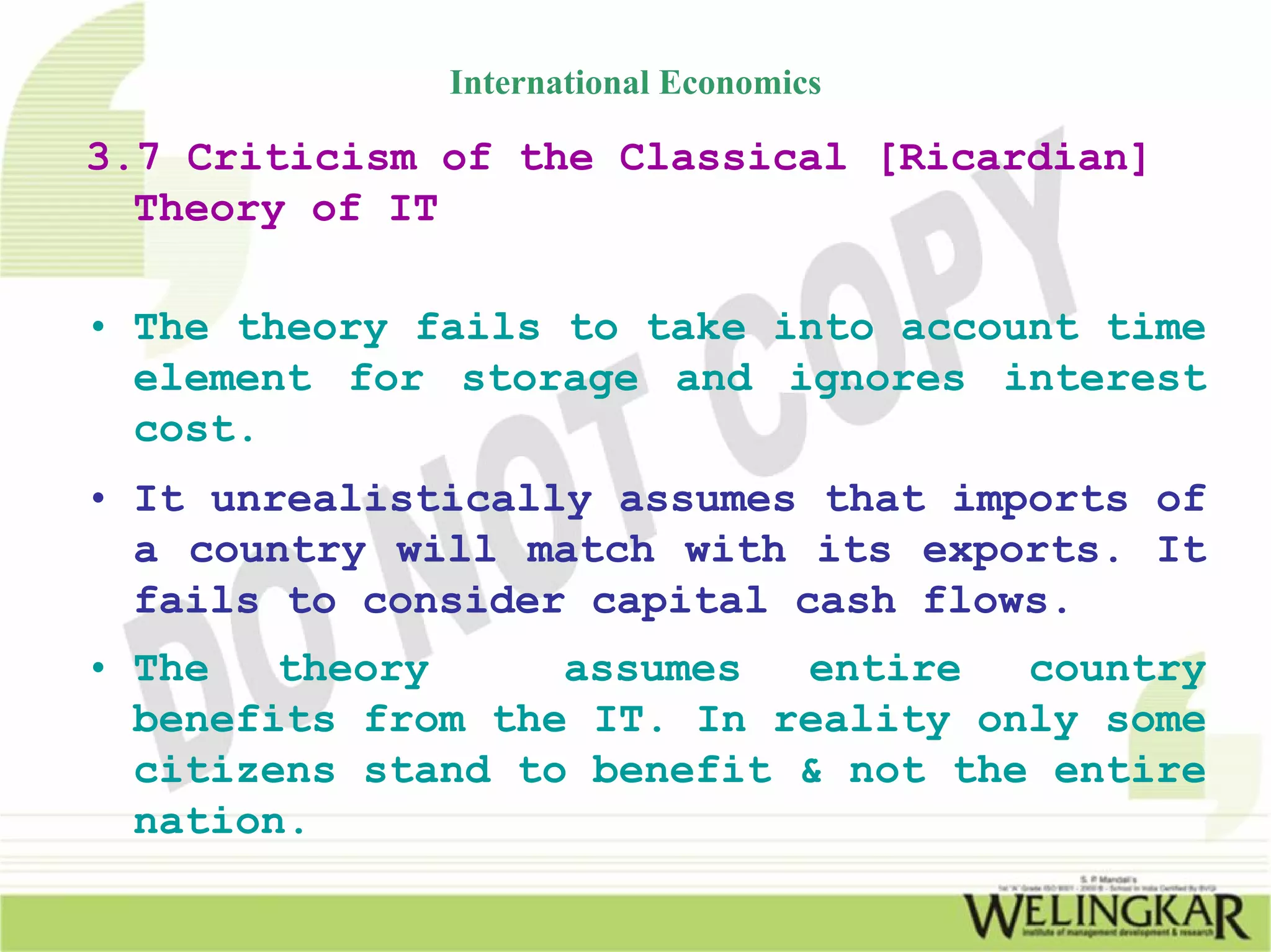 International Economics

3.7 Criticism of the Classical [Ricardian]
  Theory of IT

• The theory fails to take into account time
  element for storage and ignores interest
  cost.
• It unrealistically assumes that imports of
  a country will match with its exports. It
  fails to consider capital cash flows.
• The   theory     assumes  entire   country
  benefits from the IT. In reality only some
  citizens stand to benefit & not the entire
  nation.
 