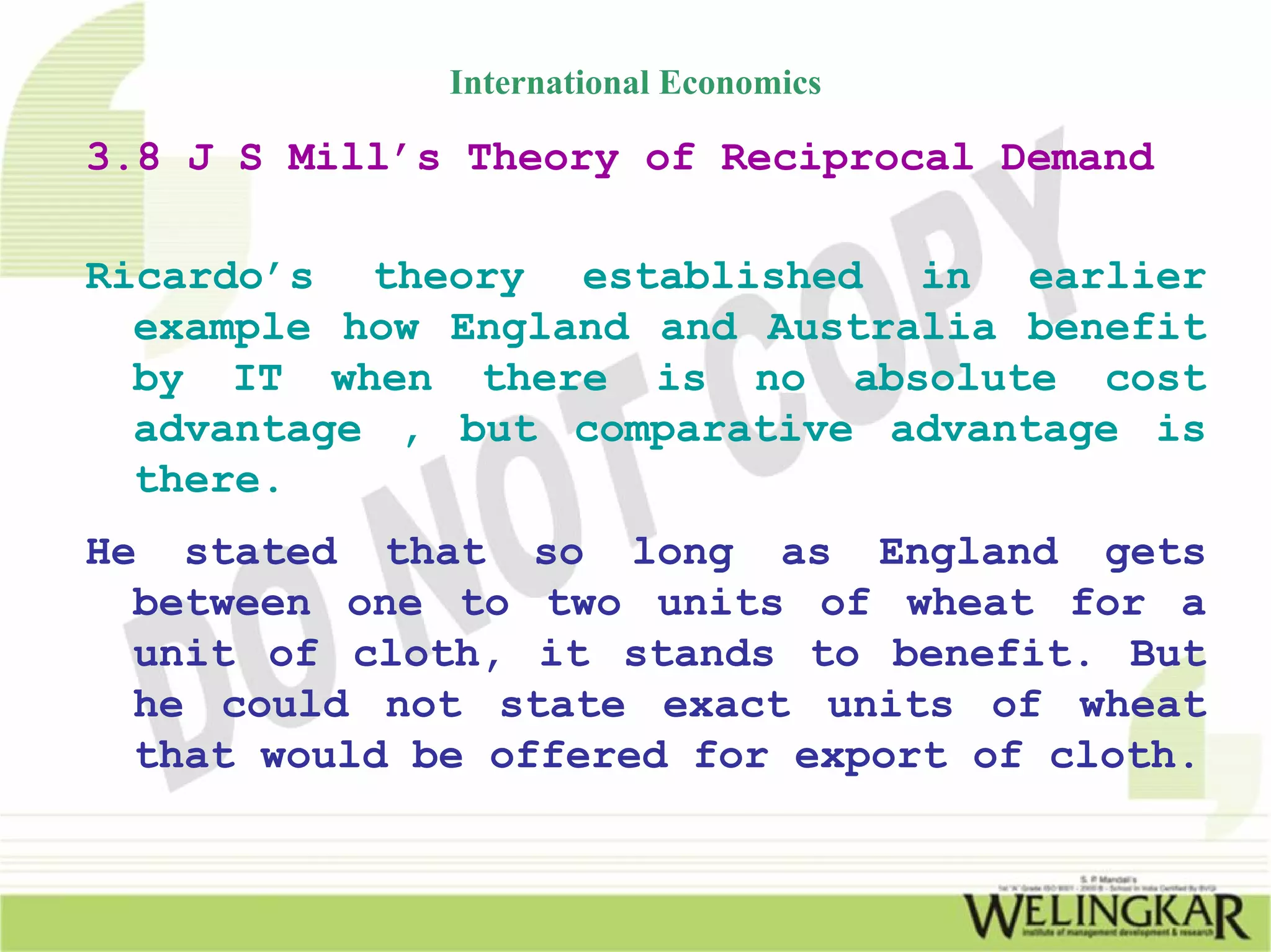 International Economics

3.8 J S Mill’s Theory of Reciprocal Demand

Ricardo’s theory established in earlier
  example how England and Australia benefit
  by IT when there is no absolute cost
  advantage , but comparative advantage is
  there.
He stated that so long as England gets
  between one to two units of wheat for a
  unit of cloth, it stands to benefit. But
  he could not state exact units of wheat
  that would be offered for export of cloth.
 