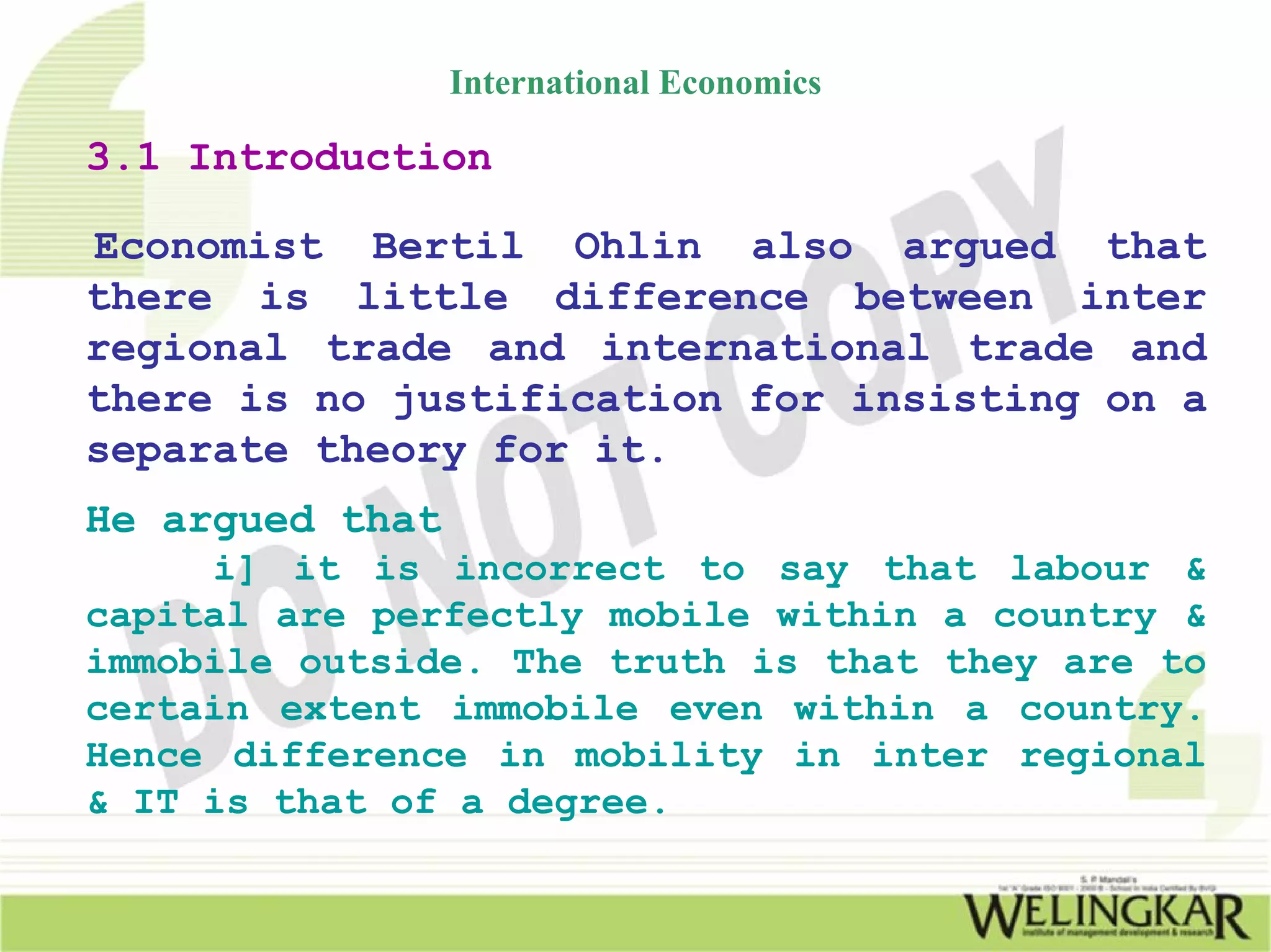 International Economics

3.1 Introduction

Economist Bertil Ohlin also argued that
there is little difference between inter
regional trade and international trade and
there is no justification for insisting on a
separate theory for it.
He argued that
     i] it is incorrect to say that labour &
capital are perfectly mobile within a country &
immobile outside. The truth is that they are to
certain extent immobile even within a country.
Hence difference in mobility in inter regional
& IT is that of a degree.
 