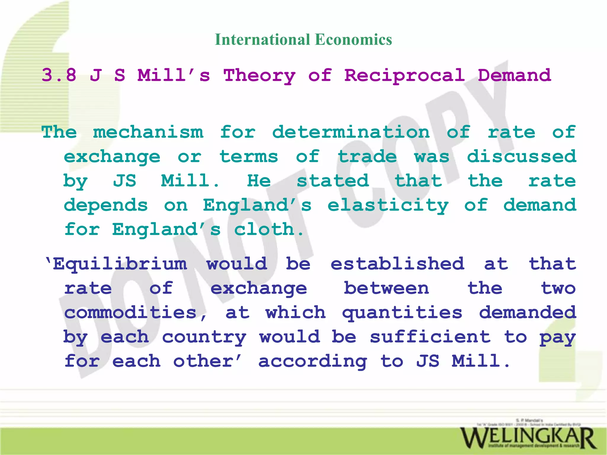 International Economics

3.8 J S Mill’s Theory of Reciprocal Demand

The mechanism for determination of rate of
  exchange or terms of trade was discussed
  by JS Mill. He stated that the rate
  depends on England’s elasticity of demand
  for England’s cloth.
‘Equilibrium would be established at that
  rate   of   exchange   between   the   two
  commodities, at which quantities demanded
  by each country would be sufficient to pay
  for each other’ according to JS Mill.
 