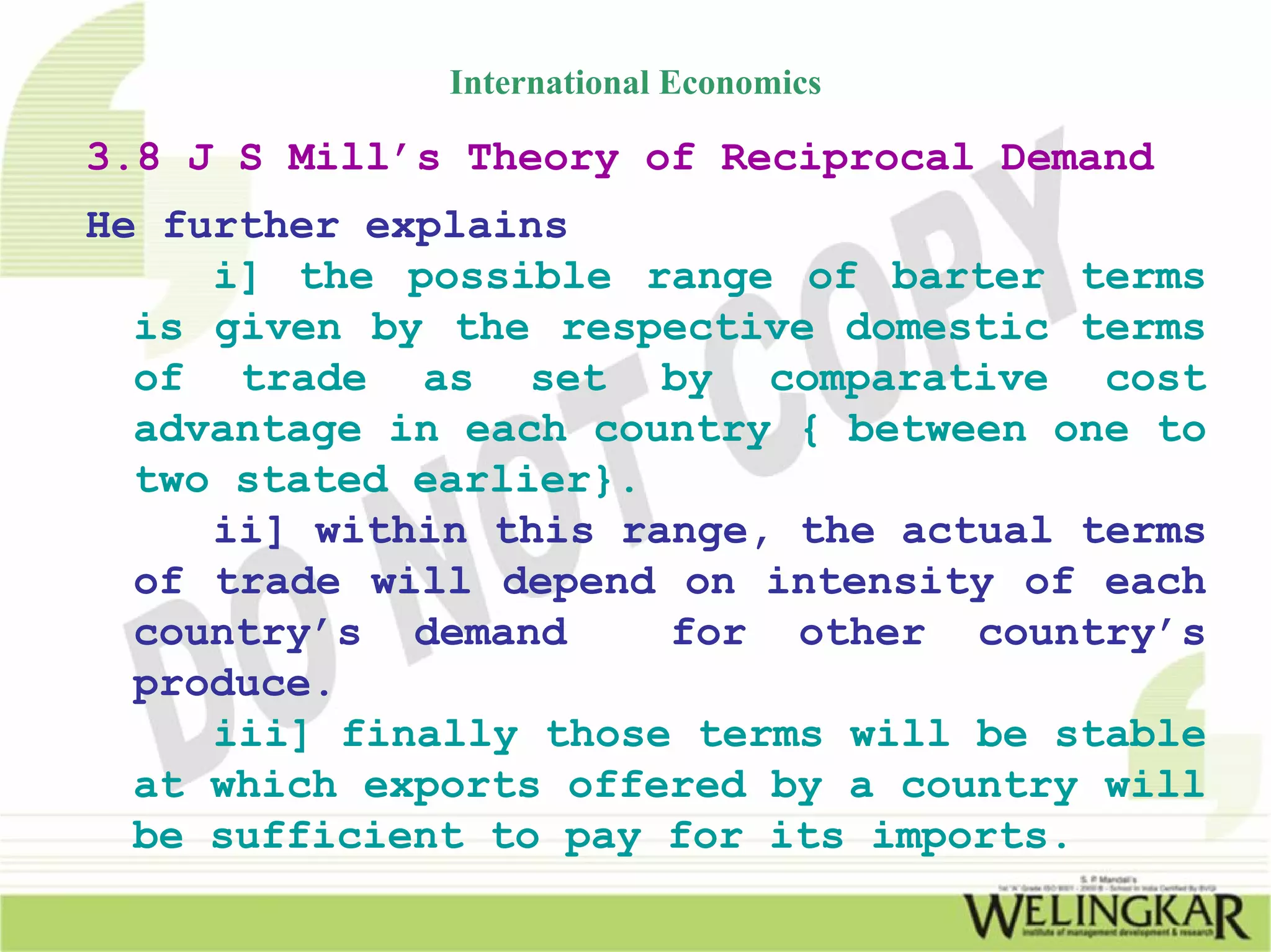International Economics

3.8 J S Mill’s Theory of Reciprocal Demand
He further explains
     i] the possible range of barter terms
  is given by the respective domestic terms
  of trade as set by comparative cost
  advantage in each country { between one to
  two stated earlier}.
     ii] within this range, the actual terms
  of trade will depend on intensity of each
  country’s demand     for other country’s
  produce.
     iii] finally those terms will be stable
  at which exports offered by a country will
  be sufficient to pay for its imports.
 