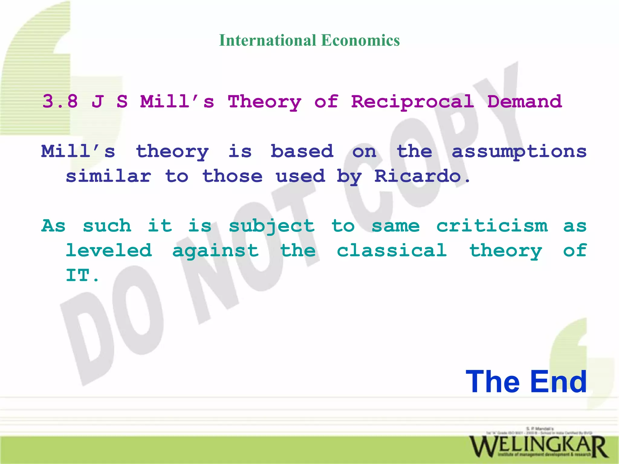 International Economics


3.8 J S Mill’s Theory of Reciprocal Demand

Mill’s theory is based on the assumptions
  similar to those used by Ricardo.

As such it is subject to same criticism as
  leveled against the classical theory of
  IT.




                                        The End
 