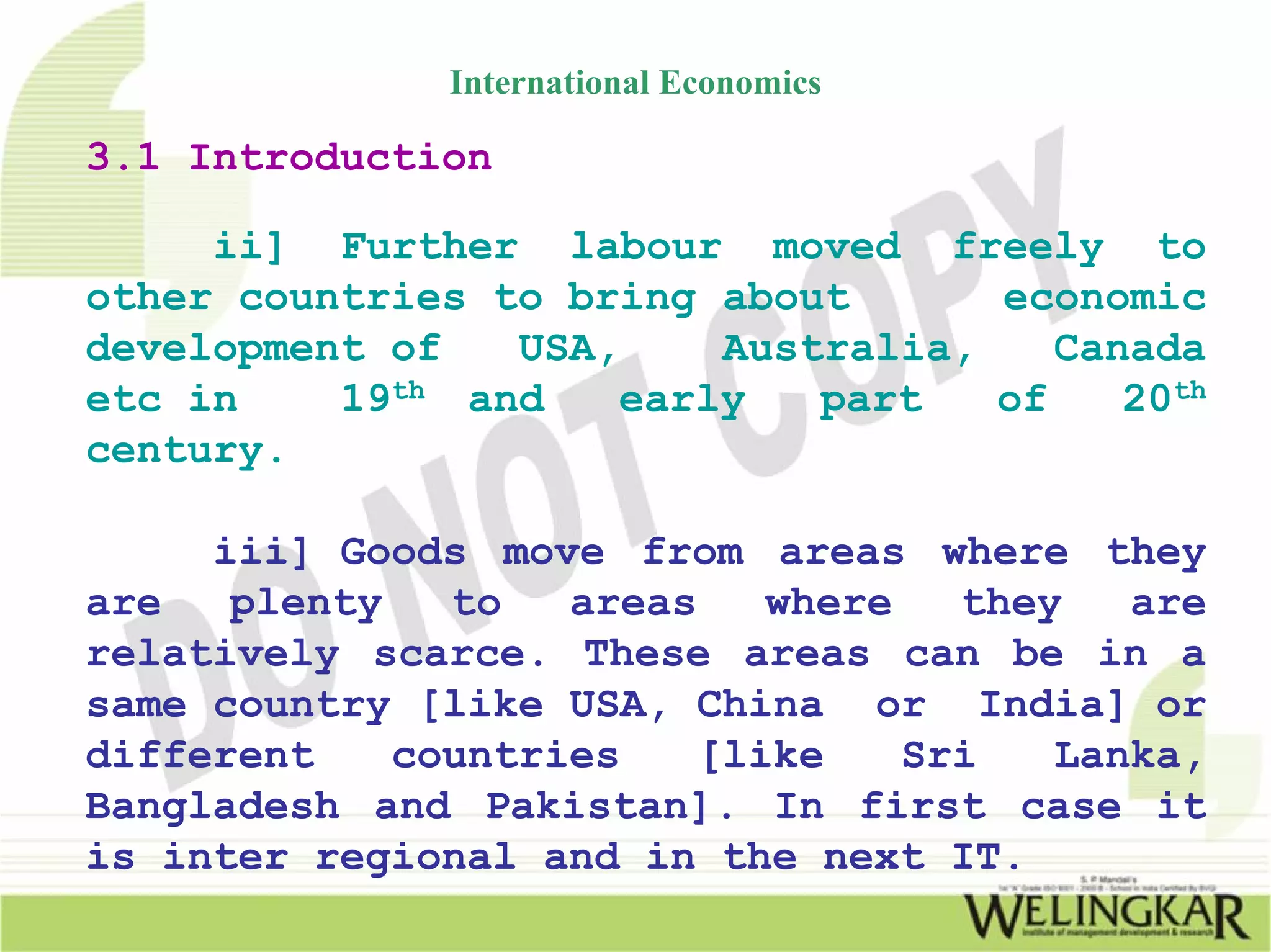 International Economics

3.1 Introduction

     ii] Further labour moved freely to
other countries to bring about      economic
development of   USA,    Australia,    Canada
etc in    19th and   early   part   of    20th
century.

     iii] Goods move from areas where they
are   plenty   to   areas   where   they   are
relatively scarce. These areas can be in a
same country [like USA, China or India] or
different    countries   [like    Sri   Lanka,
Bangladesh and Pakistan]. In first case it
is inter regional and in the next IT.
 