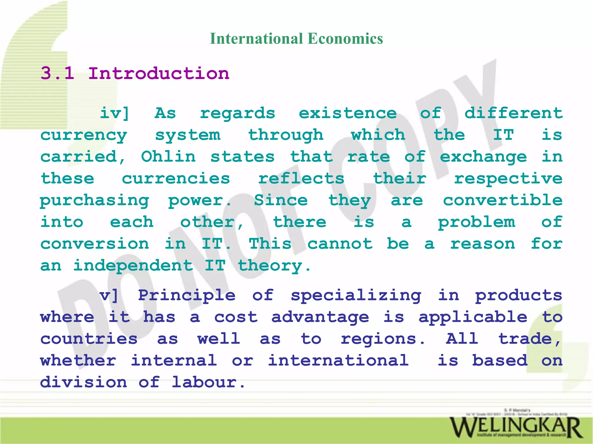 International Economics

3.1 Introduction
     iv] As regards existence of different
currency system through which the IT is
carried, Ohlin states that rate of exchange in
these currencies reflects their respective
purchasing power. Since they are convertible
into each other, there is a problem of
conversion in IT. This cannot be a reason for
an independent IT theory.
     v] Principle of specializing in products
where it has a cost advantage is applicable to
countries as well as to regions. All trade,
whether internal or international  is based on
division of labour.
 