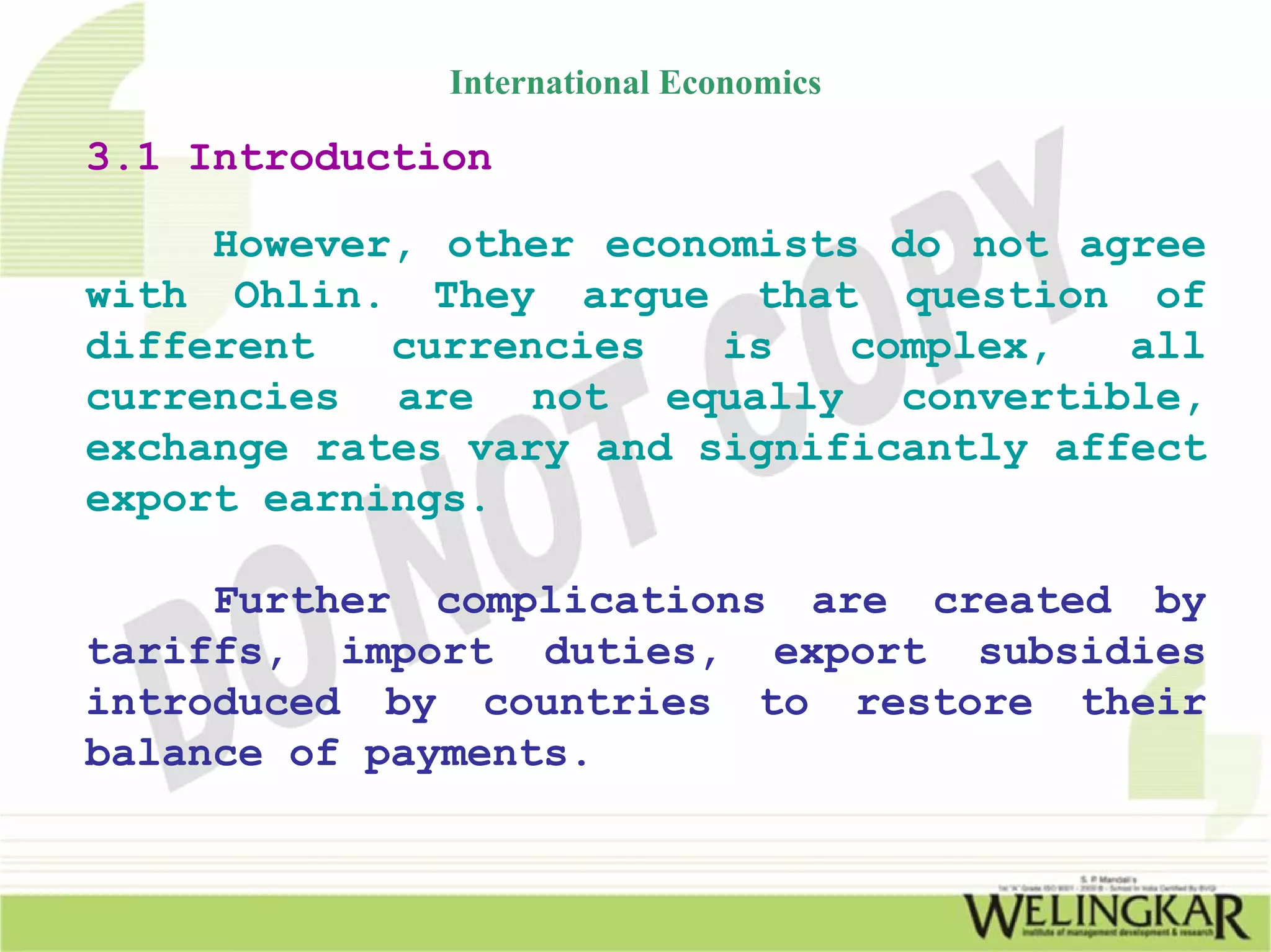International Economics

3.1 Introduction

     However, other economists do not agree
with Ohlin. They argue that question of
different   currencies   is   complex,   all
currencies are not equally convertible,
exchange rates vary and significantly affect
export earnings.

     Further complications are created by
tariffs, import duties, export subsidies
introduced by countries to restore their
balance of payments.
 