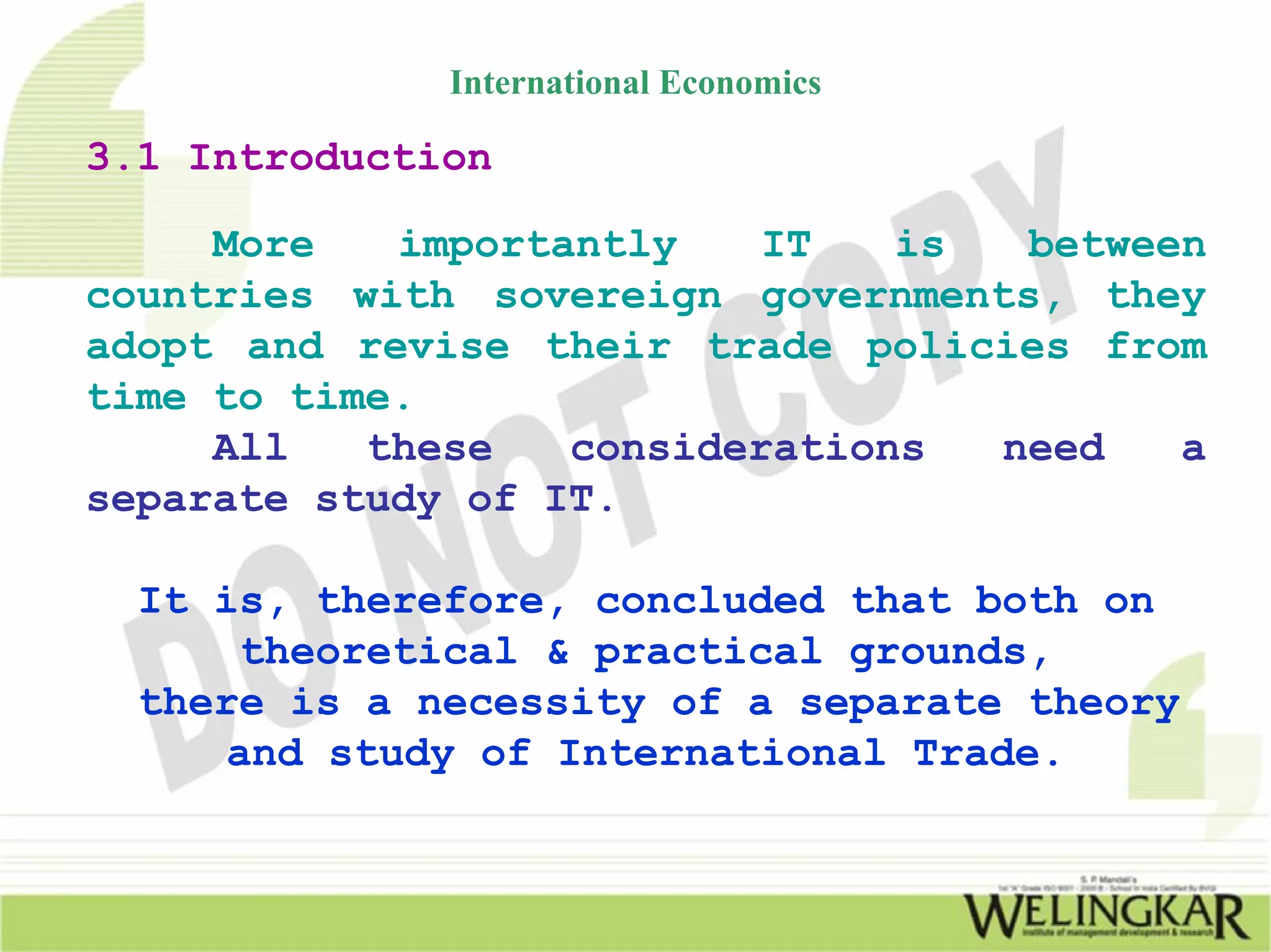 International Economics

3.1 Introduction

     More   importantly    IT   is  between
countries with sovereign governments, they
adopt and revise their trade policies from
time to time.
     All   these   considerations  need   a
separate study of IT.

  It is, therefore, concluded that both on
      theoretical & practical grounds,
  there is a necessity of a separate theory
     and study of International Trade.
 