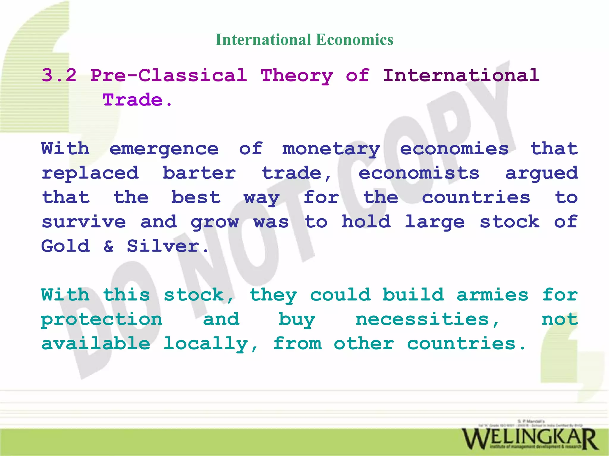 International Economics

3.2 Pre-Classical Theory of International
     Trade.

With emergence of monetary economies that
replaced barter trade, economists argued
that the best way for the countries to
survive and grow was to hold large stock of
Gold & Silver.

With this stock, they could build armies for
protection   and    buy   necessities,   not
available locally, from other countries.
 