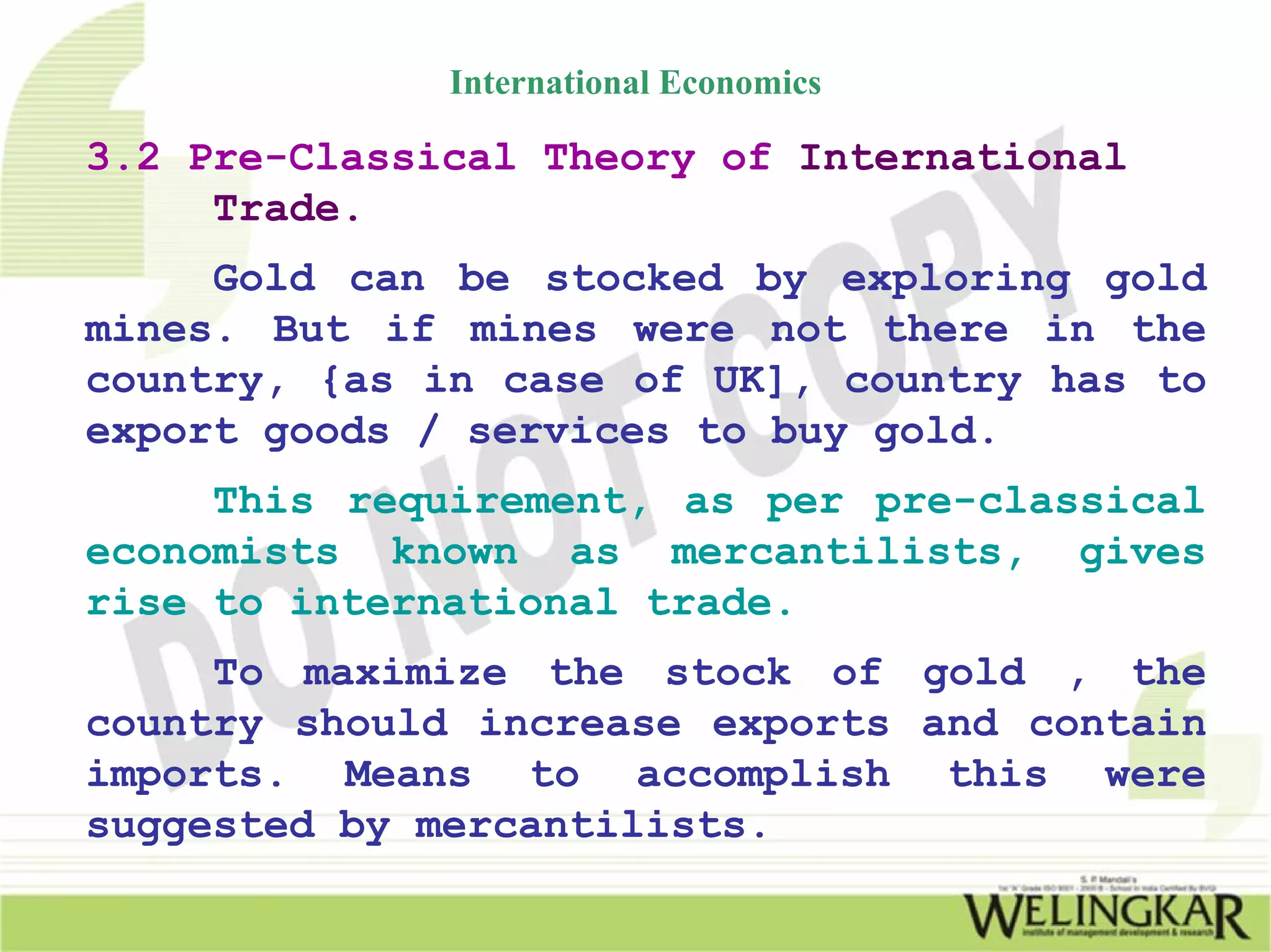 International Economics

3.2 Pre-Classical Theory of International
     Trade.
     Gold can be stocked by exploring gold
mines. But if mines were not there in the
country, {as in case of UK], country has to
export goods / services to buy gold.
     This requirement, as per pre-classical
economists known as mercantilists, gives
rise to international trade.
     To maximize the stock of gold , the
country should increase exports and contain
imports. Means to accomplish this were
suggested by mercantilists.
 