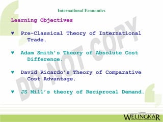 International Economics

Learning Objectives

♥   Pre-Classical Theory of International
      Trade.

♥   Adam Smith’s Theory of Absolute Cost
      Difference.

♥   David Ricardo’s Theory of Comparative
      Cost Advantage.

♥   JS Mill’s theory of Reciprocal Demand.
 