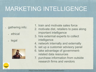 gathering info:
ethical
legal
1. train and motivate sales force
2. motivate dist, retailers to pass along
important intelligence
3. hire extermal experts to collect
intelligence
4. network internally and externally
5. set up a customer advisory panel
6. take advantage of government-
related data resources
7. purchase information from outside
research firms and vendors
https://www.linkedin.com/in/jiahpellamado/
 