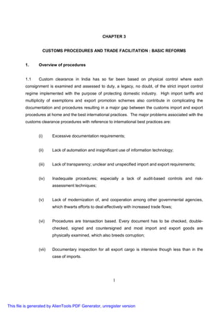 CHAPTER 3


                    CUSTOMS PROCEDURES AND TRADE FACILITATION : BASIC REFORMS


         1.      Overview of procedures


         1.1     Custom clearance in India has so far been based on physical control where each
         consignment is examined and assessed to duty, a legacy, no doubt, of the strict import control
         regime implemented with the purpose of protecting domestic industry. High import tariffs and
         multiplicity of exemptions and export promotion schemes also contribute in complicating the
         documentation and procedures resulting in a major gap between the customs import and export
         procedures at home and the best international practices. The major problems associated with the
         customs clearance procedures with reference to international best practices are:


                 (i)     Excessive documentation requirements;


                 (ii)    Lack of automation and insignificant use of information technology;


                 (iii)   Lack of transparency; unclear and unspecified import and export requirements;


                 (iv)    Inadequate procedures; especially a lack of audit-based controls and risk-
                         assessment techniques;


                 (v)     Lack of modernization of, and cooperation among other governmental agencies,
                         which thwarts efforts to deal effectively with increased trade flows;


                 (vi)    Procedures are transaction based. Every document has to be checked, double-
                         checked, signed and countersigned and most import and export goods are
                         physically examined, which also breeds corruption;


                 (vii)   Documentary inspection for all export cargo is intensive though less than in the
                         case of imports.




                                                            1




This file is generated by AlienTools PDF Generator, unregister version
 