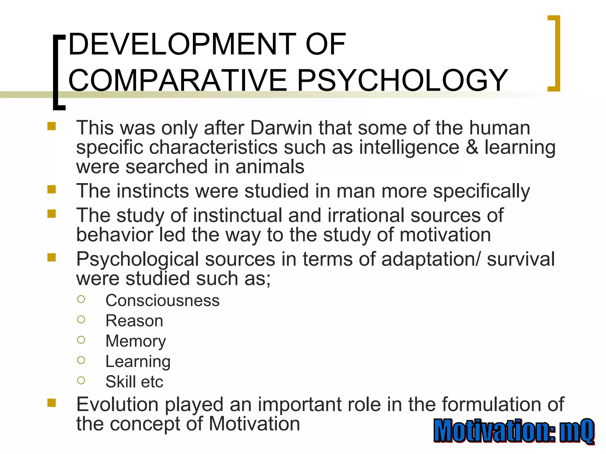 DEVELOPMENT OF COMPARATIVE PSYCHOLOGY This was only after Darwin that some of the human specific characteristics such as intelligence & learning were searched in animals The instincts were studied in man more specifically The study of instinctual and irrational sources of behavior led the way to the study of motivation Psychological sources in terms of adaptation/ survival were studied such as; Consciousness Reason Memory Learning Skill etc Evolution played an important role in the formulation of the concept of Motivation 