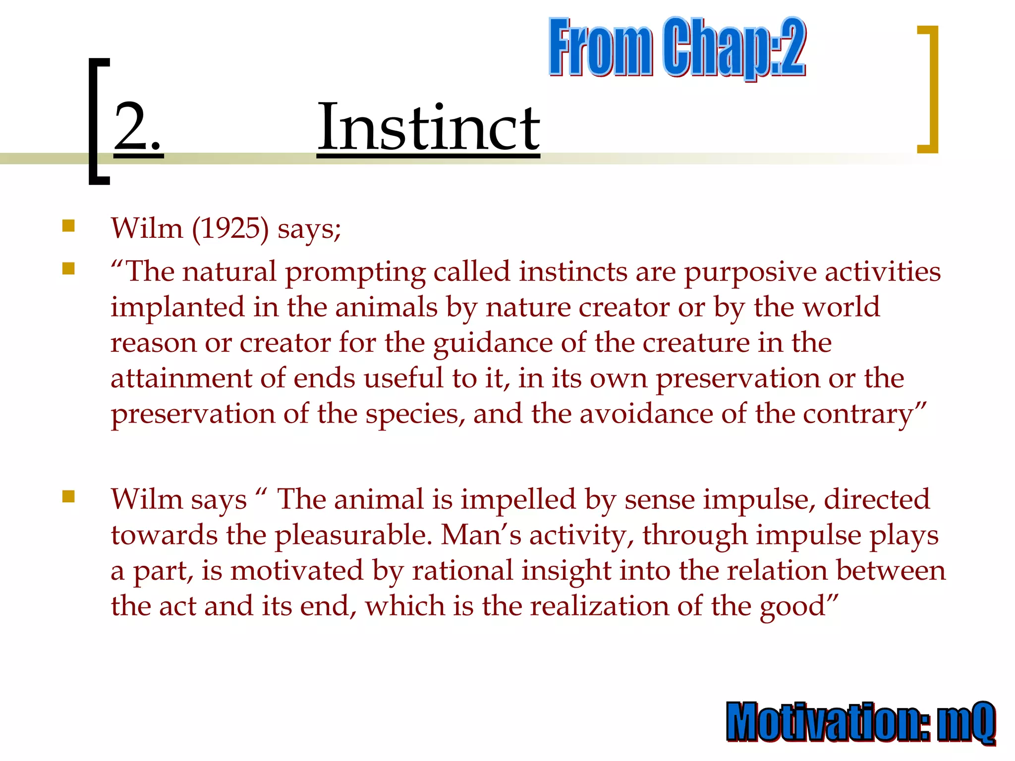 Wilm (1925) says;  “ The natural prompting called instincts are purposive activities implanted in the animals by nature creator or by the world reason or creator for the guidance of the creature in the attainment of ends useful to it, in its own preservation or the preservation of the species, and the avoidance of the contrary” Wilm says “ The animal is impelled by sense impulse, directed towards the pleasurable. Man’s activity, through impulse plays a part, is motivated by rational insight into the relation between the act and its end, which is the realization of the good”  2. Instinct From Chap:2 