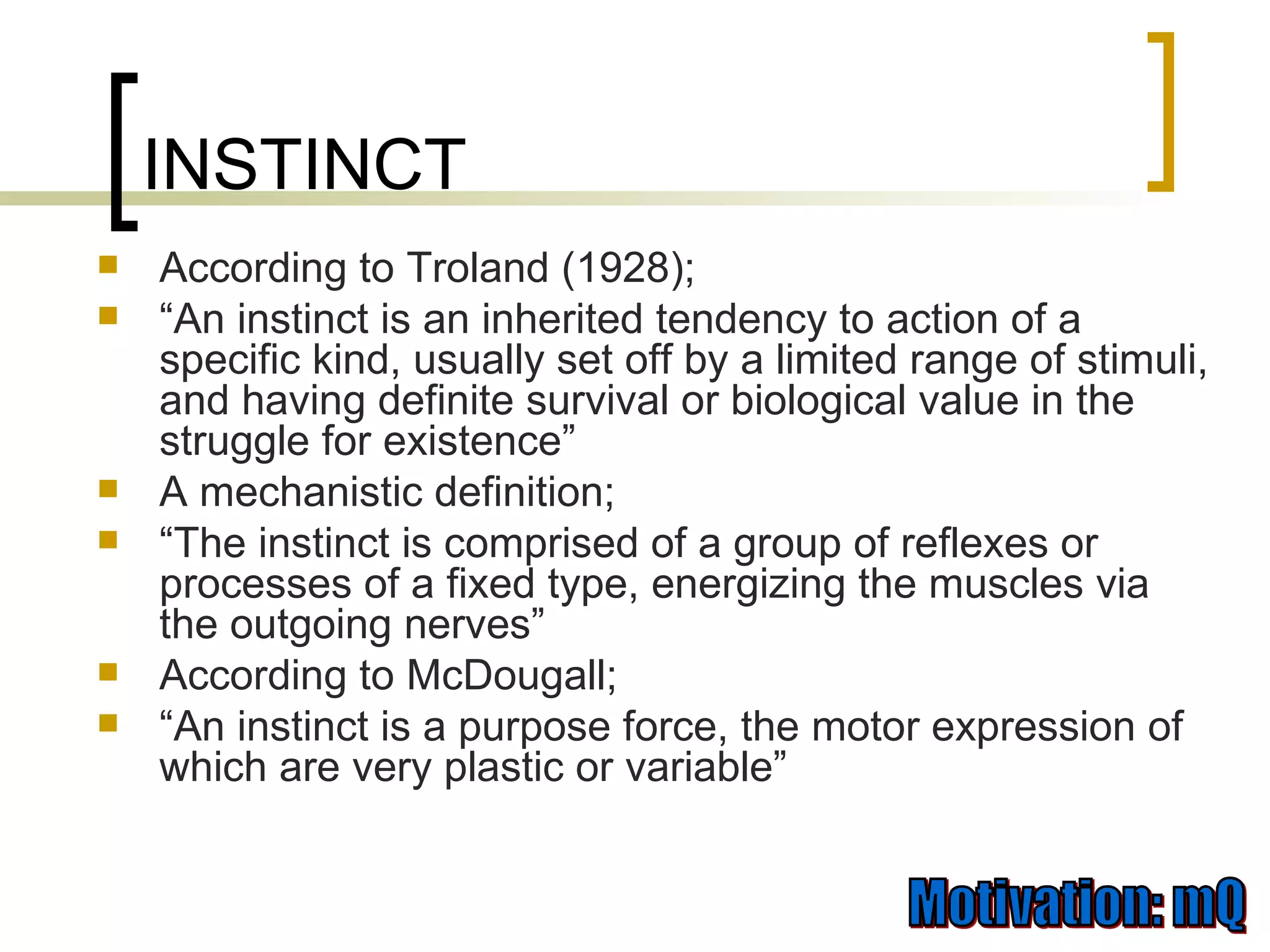INSTINCT According to Troland (1928); “ An instinct is an inherited tendency to action of a specific kind, usually set off by a limited range of stimuli, and having definite survival or biological value in the struggle for existence” A mechanistic definition; “ The instinct is comprised of a group of reflexes or processes of a fixed type, energizing the muscles via the outgoing nerves” According to McDougall;  “ An instinct is a purpose force, the motor expression of which are very plastic or variable” 