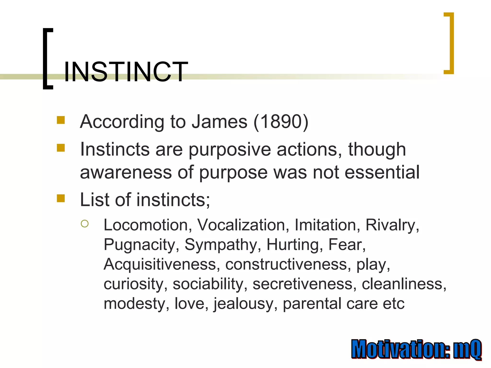 According to James (1890) Instincts are purposive actions, though awareness of purpose was not essential List of instincts; Locomotion, Vocalization, Imitation, Rivalry, Pugnacity, Sympathy, Hurting, Fear, Acquisitiveness, constructiveness, play, curiosity, sociability, secretiveness, cleanliness, modesty, love, jealousy, parental care etc INSTINCT 