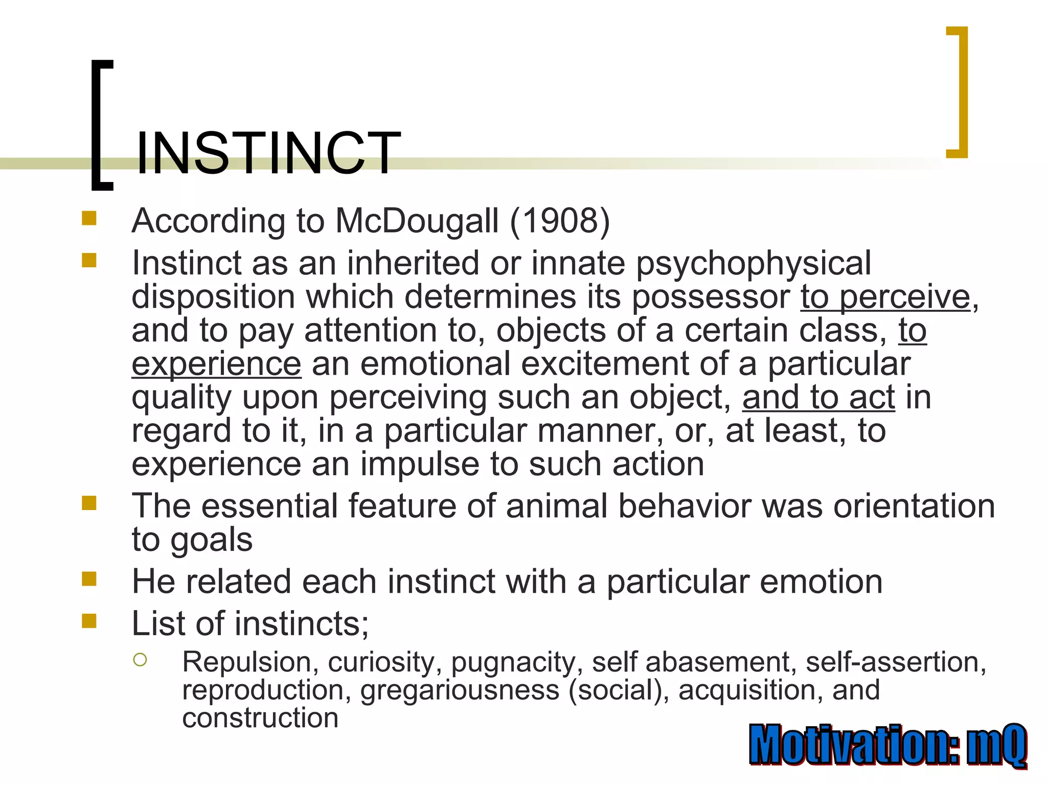 According to McDougall (1908) Instinct as an inherited or innate psychophysical disposition which determines its possessor  to perceive , and to pay attention to, objects of a certain class,  to experience  an emotional excitement of a particular quality upon perceiving such an object,  and to act  in regard to it, in a particular manner, or, at least, to experience an impulse to such action The essential feature of animal behavior was orientation to goals He related each instinct with a particular emotion List of instincts; Repulsion, curiosity, pugnacity, self abasement, self-assertion, reproduction, gregariousness (social), acquisition, and construction INSTINCT 