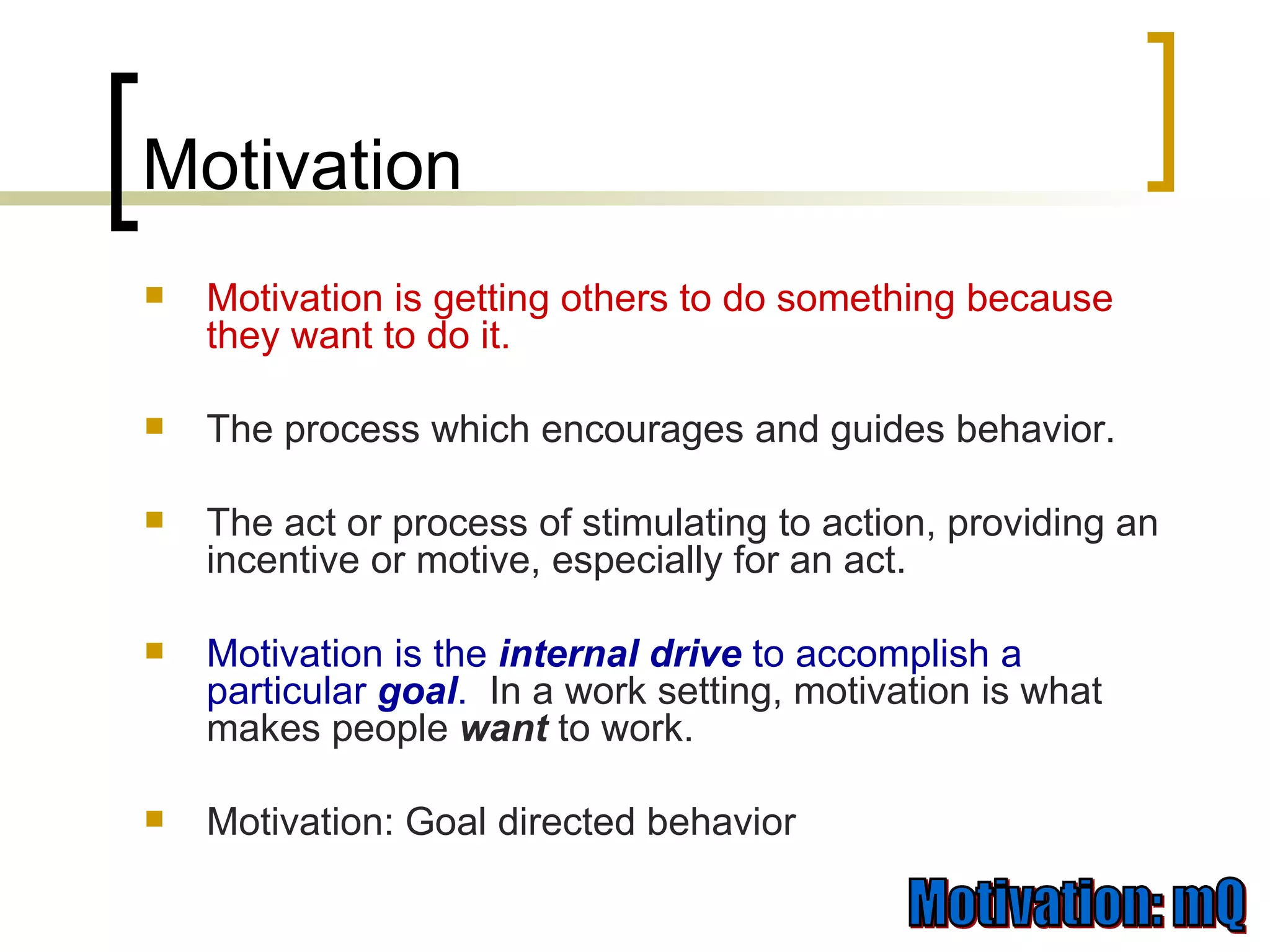 Motivation Motivation is getting others to do something because they want to do it.  The process which encourages and guides behavior. The act or process of stimulating to action, providing an incentive or motive, especially for an act. Motivation is the  internal   drive   to accomplish a particular  goal .   In a work setting, motivation is what makes people  want   to work. Motivation: Goal directed behavior 