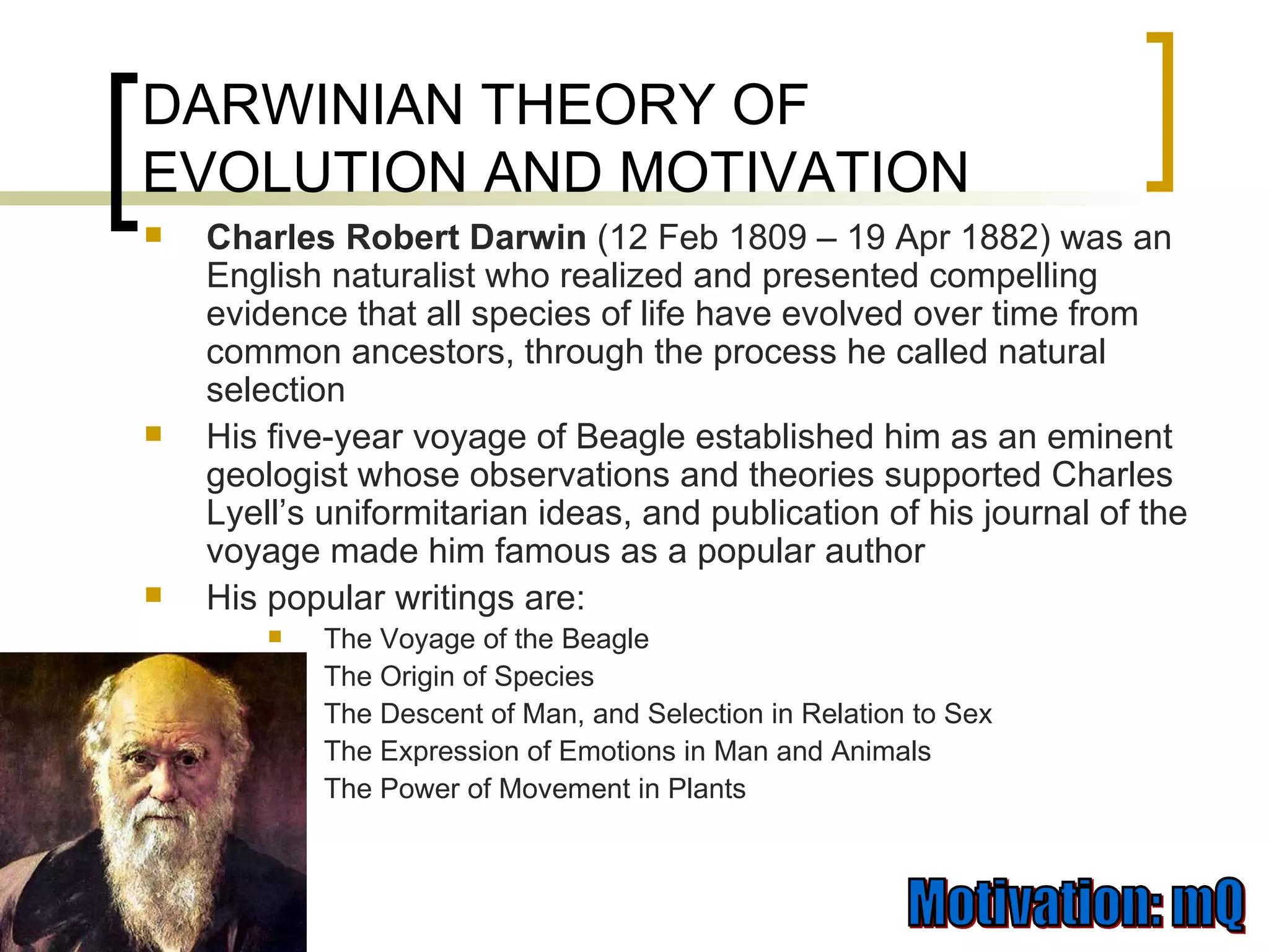 DARWINIAN THEORY OF EVOLUTION AND MOTIVATION Charles Robert Darwin  (12 Feb 1809 – 19 Apr 1882) was an English naturalist who realized and presented compelling evidence that all species of life have evolved over time from common ancestors, through the process he called natural selection  His five-year voyage of Beagle established him as an eminent geologist whose observations and theories supported Charles Lyell’s uniformitarian ideas, and publication of his journal of the voyage made him famous as a popular author  His popular writings are: The Voyage of the Beagle The Origin of Species  The Descent of Man, and Selection in Relation to Sex  The Expression of Emotions in Man and Animals  The Power of Movement in Plants  