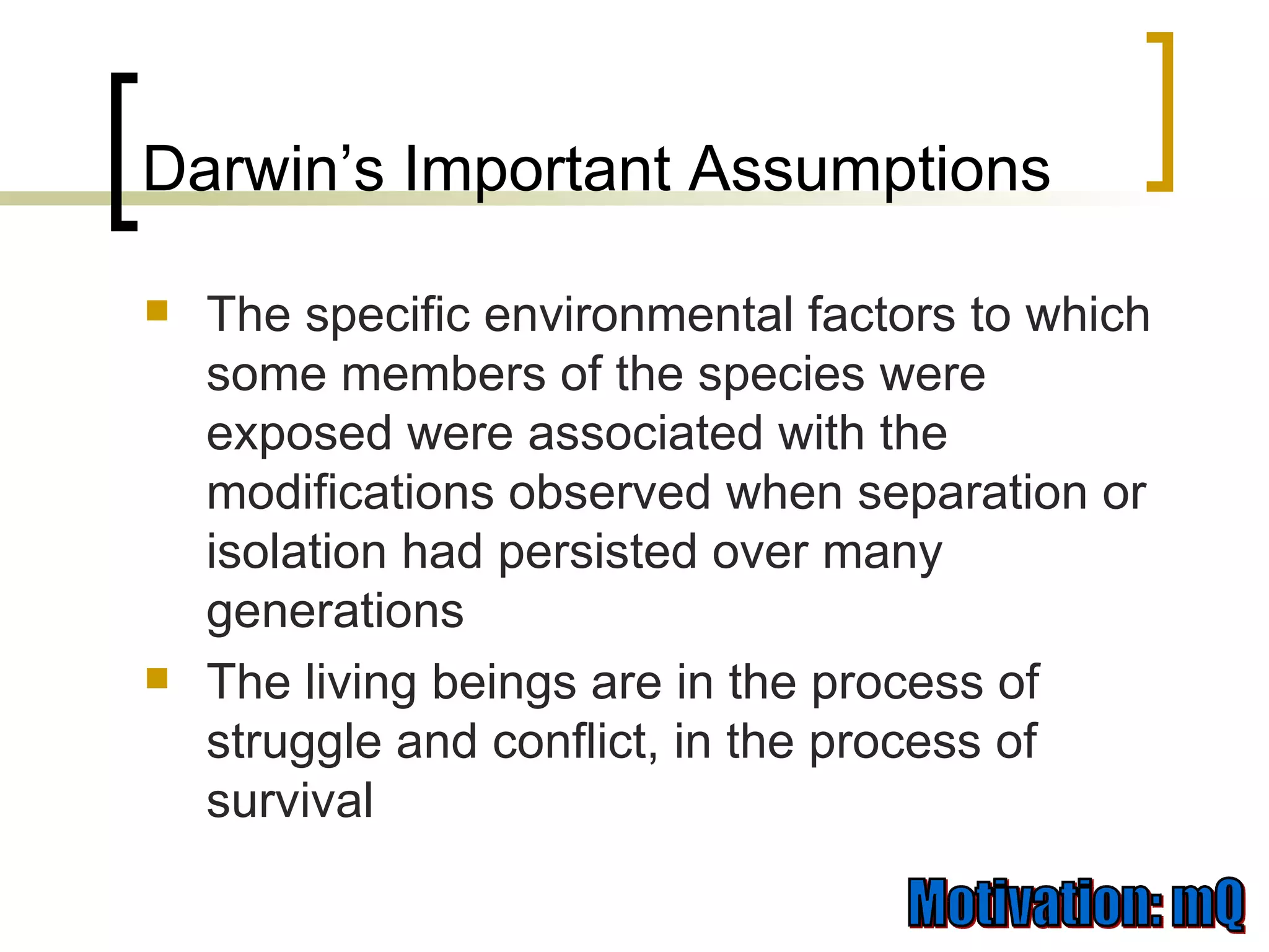 Darwin’s Important Assumptions The specific environmental factors to which some members of the species were exposed were associated with the modifications observed when separation or isolation had persisted over many generations The living beings are in the process of struggle and conflict, in the process of survival 