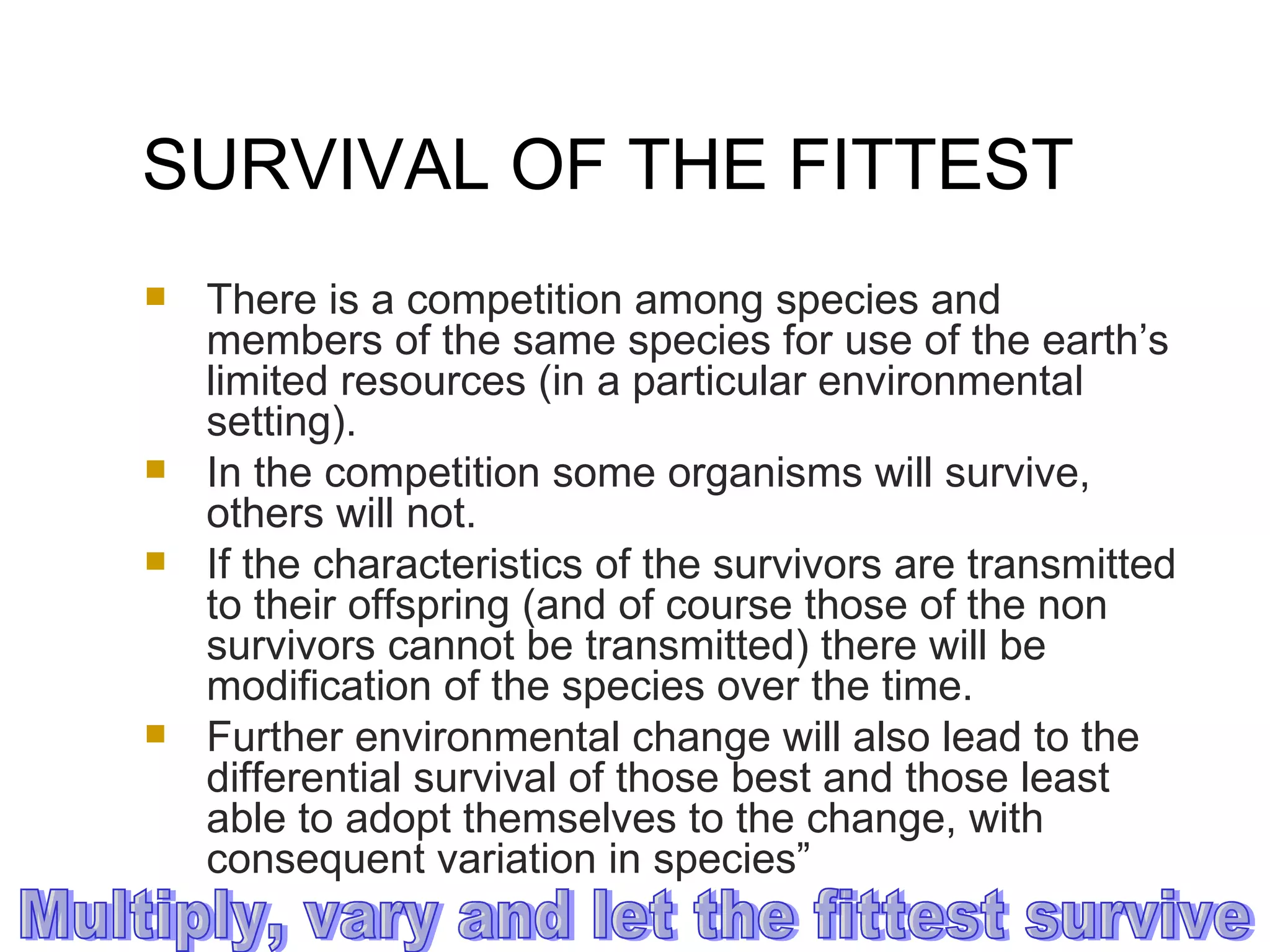 SURVIVAL OF THE FITTEST There is a competition among species and members of the same species for use of the earth’s limited resources (in a particular environmental setting).  In the competition some organisms will survive, others will not.  If the characteristics of the survivors are transmitted to their offspring (and of course those of the non survivors cannot be transmitted) there will be modification of the species over the time.  Further environmental change will also lead to the differential survival of those best and those least able to adopt themselves to the change, with consequent variation in species” Multiply, vary and let the fittest survive 