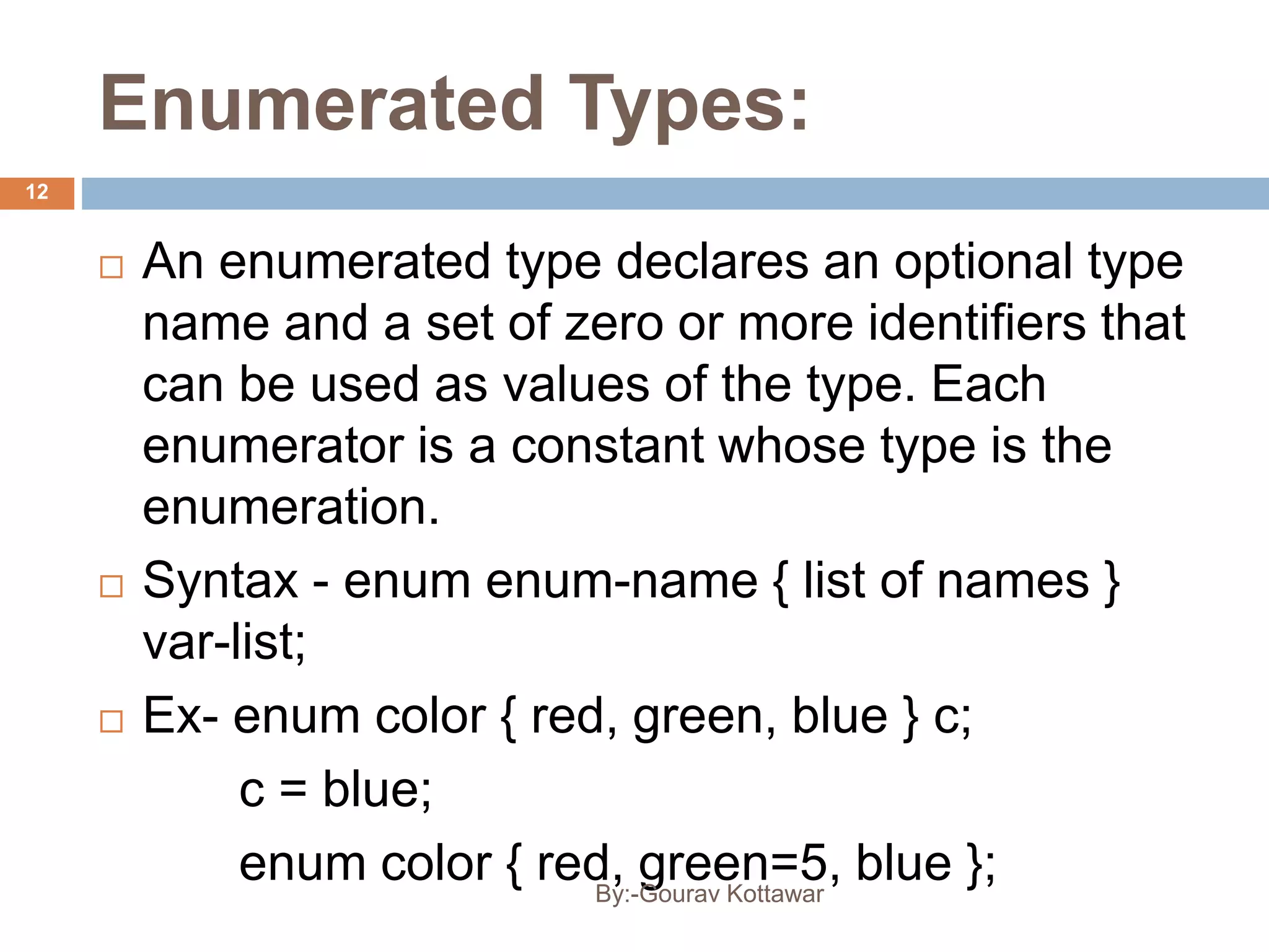 Enumerated Types:
 An enumerated type declares an optional type
name and a set of zero or more identifiers that
can be used as values of the type. Each
enumerator is a constant whose type is the
enumeration.
 Syntax - enum enum-name { list of names }
var-list;
 Ex- enum color { red, green, blue } c;
c = blue;
enum color { red, green=5, blue };
12
By:-Gourav Kottawar
 