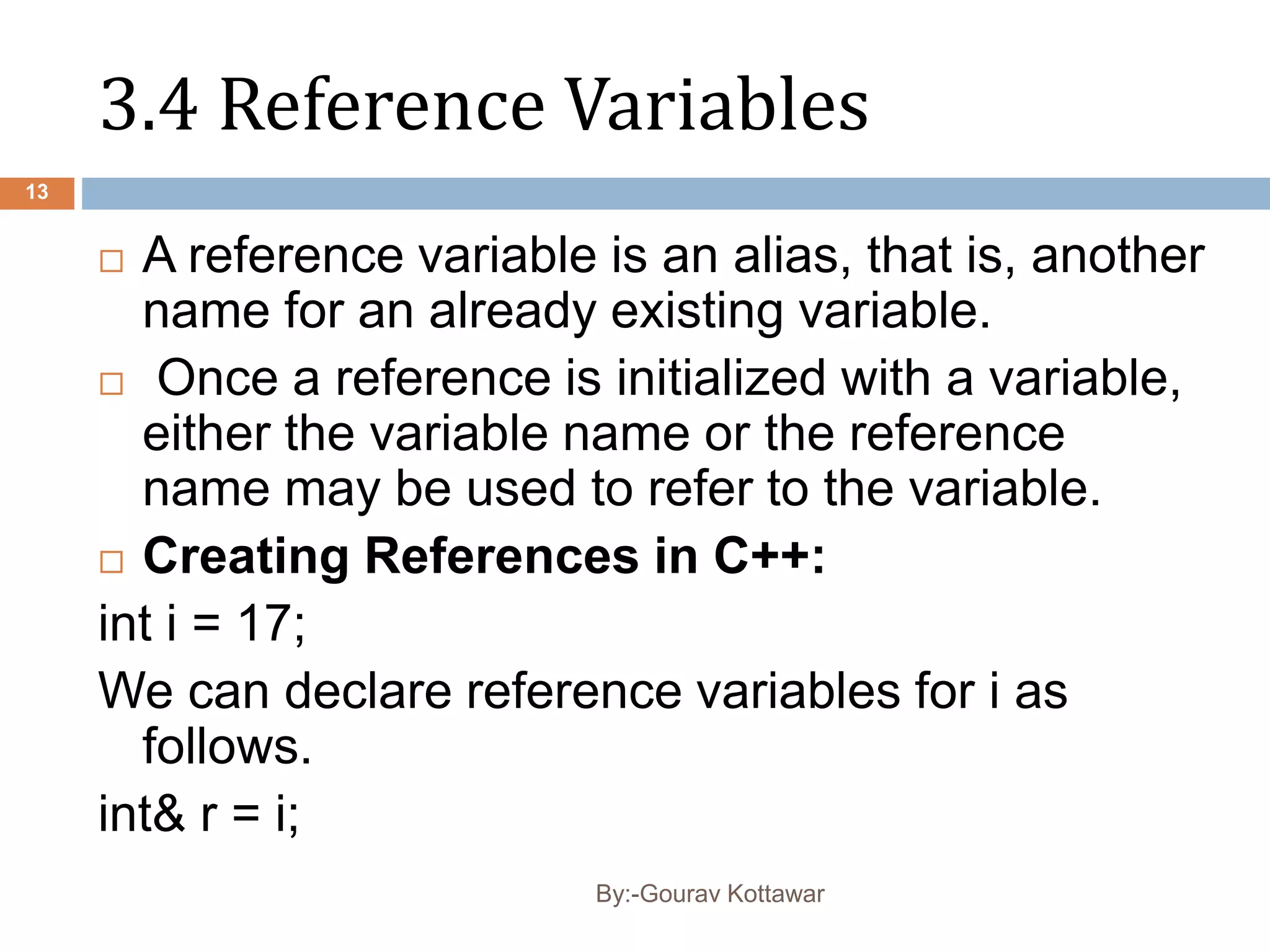 3.4 Reference Variables
 A reference variable is an alias, that is, another
name for an already existing variable.
 Once a reference is initialized with a variable,
either the variable name or the reference
name may be used to refer to the variable.
 Creating References in C++:
int i = 17;
We can declare reference variables for i as
follows.
int& r = i;
13
By:-Gourav Kottawar
 