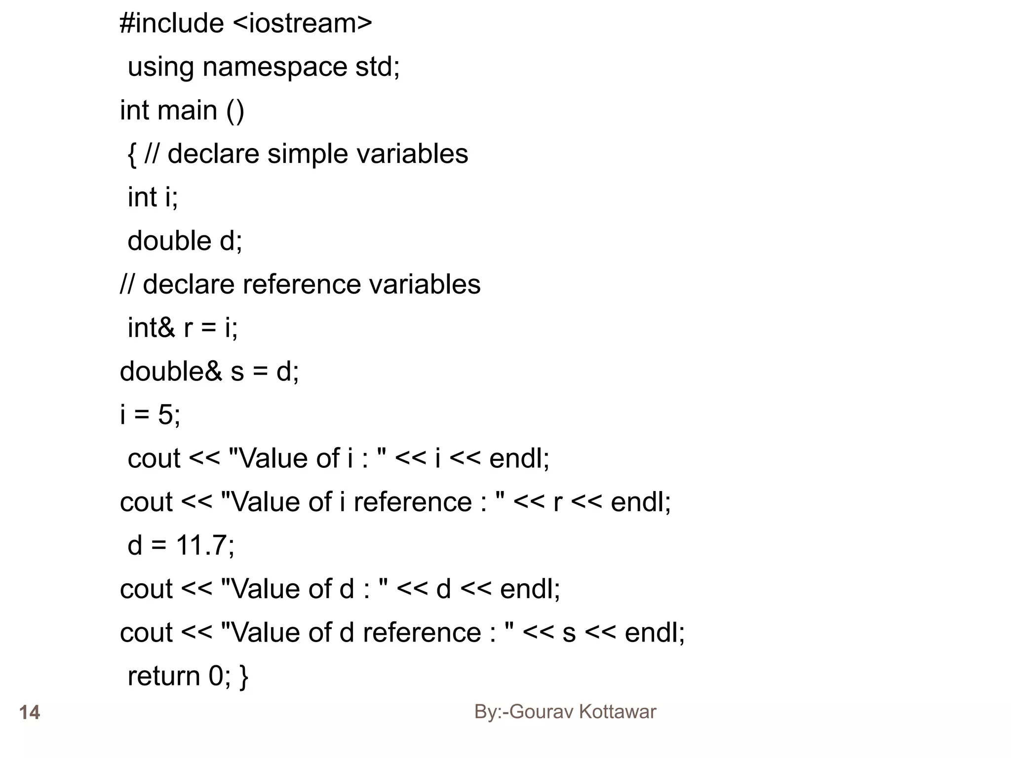 #include <iostream>
using namespace std;
int main ()
{ // declare simple variables
int i;
double d;
// declare reference variables
int& r = i;
double& s = d;
i = 5;
cout << "Value of i : " << i << endl;
cout << "Value of i reference : " << r << endl;
d = 11.7;
cout << "Value of d : " << d << endl;
cout << "Value of d reference : " << s << endl;
return 0; }
14 By:-Gourav Kottawar
 