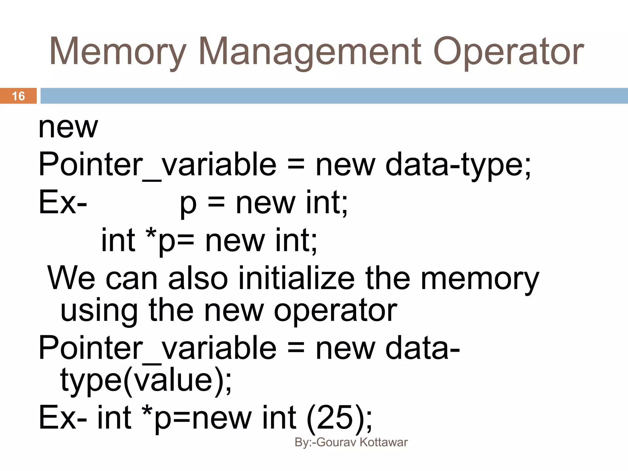 Memory Management Operator
new
Pointer_variable = new data-type;
Ex- p = new int;
int *p= new int;
We can also initialize the memory
using the new operator
Pointer_variable = new data-
type(value);
Ex- int *p=new int (25);
16
By:-Gourav Kottawar
 