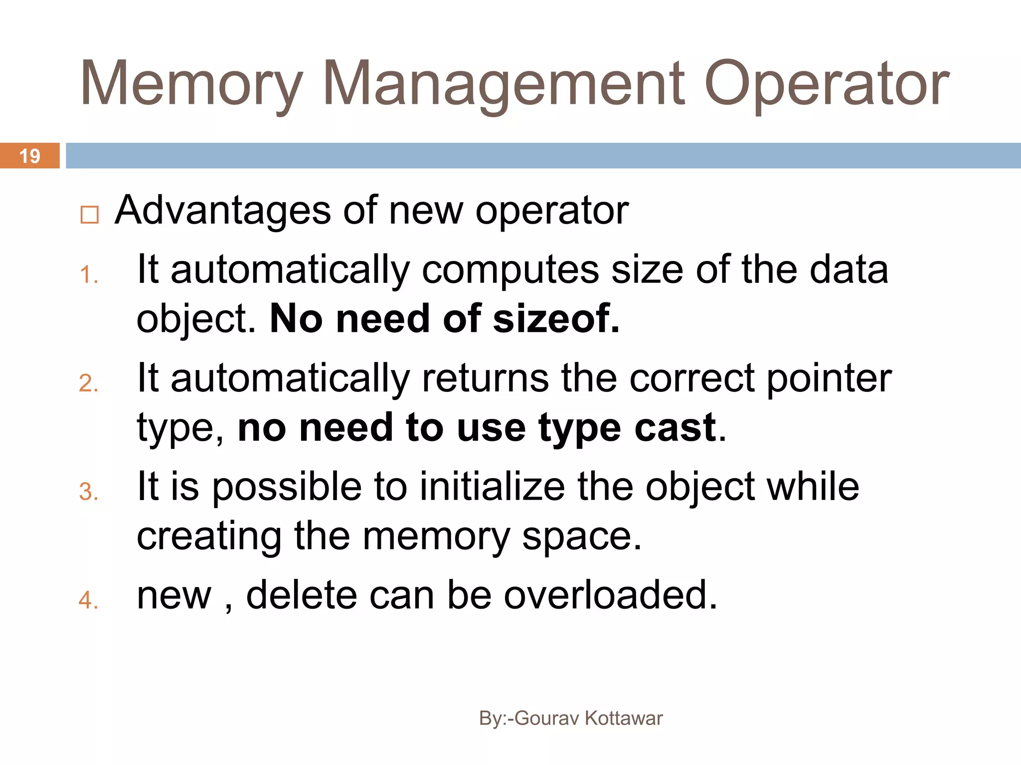 Memory Management Operator
 Advantages of new operator
1. It automatically computes size of the data
object. No need of sizeof.
2. It automatically returns the correct pointer
type, no need to use type cast.
3. It is possible to initialize the object while
creating the memory space.
4. new , delete can be overloaded.
19
By:-Gourav Kottawar
 