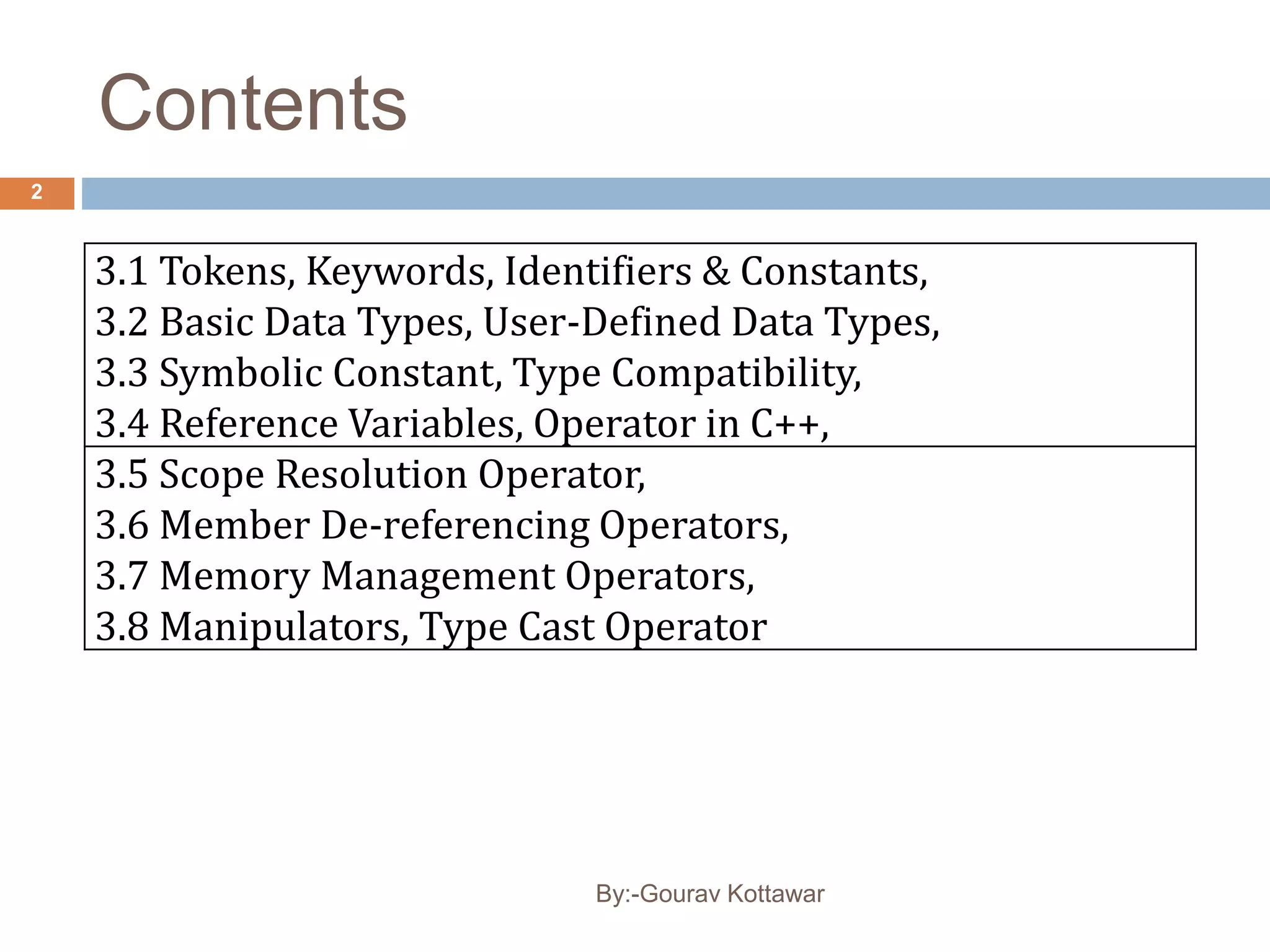 Contents
3.1 Tokens, Keywords, Identifiers & Constants,
3.2 Basic Data Types, User-Defined Data Types,
3.3 Symbolic Constant, Type Compatibility,
3.4 Reference Variables, Operator in C++,
3.5 Scope Resolution Operator,
3.6 Member De-referencing Operators,
3.7 Memory Management Operators,
3.8 Manipulators, Type Cast Operator
2
By:-Gourav Kottawar
 