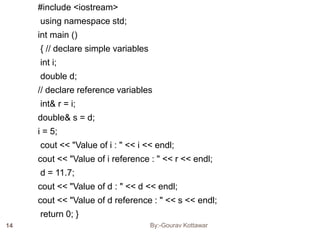 #include <iostream>
using namespace std;
int main ()
{ // declare simple variables
int i;
double d;
// declare reference variables
int& r = i;
double& s = d;
i = 5;
cout << "Value of i : " << i << endl;
cout << "Value of i reference : " << r << endl;
d = 11.7;
cout << "Value of d : " << d << endl;
cout << "Value of d reference : " << s << endl;
return 0; }
14 By:-Gourav Kottawar
 