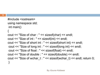 #include <iostream>
using namespace std;
int main()
{
cout << "Size of char : " << sizeof(char) << endl;
cout << "Size of int : " << sizeof(int) << endl;
cout << "Size of short int : " << sizeof(short int) << endl;
cout << "Size of long int : " << sizeof(long int) << endl;
cout << "Size of float : " << sizeof(float) << endl;
cout << "Size of double : " << sizeof(double) << endl;
cout << "Size of wchar_t : " << sizeof(wchar_t) << endl; return 0;
}
10
By:-Gourav Kottawar
 