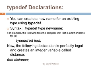 typedef Declarations:
 You can create a new name for an existing
type using typedef.
 Syntax : typedef type newname;
For example, the following tells the compiler that feet is another name
for int:
typedef int feet;
Now, the following declaration is perfectly legal
and creates an integer variable called
distance:
feet distance;
11
By:-Gourav Kottawar
 