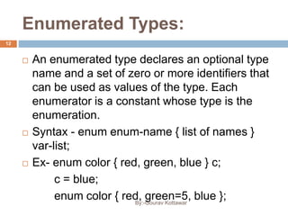 Enumerated Types:
 An enumerated type declares an optional type
name and a set of zero or more identifiers that
can be used as values of the type. Each
enumerator is a constant whose type is the
enumeration.
 Syntax - enum enum-name { list of names }
var-list;
 Ex- enum color { red, green, blue } c;
c = blue;
enum color { red, green=5, blue };
12
By:-Gourav Kottawar
 