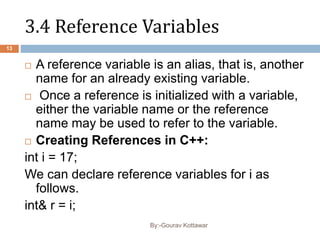 3.4 Reference Variables
 A reference variable is an alias, that is, another
name for an already existing variable.
 Once a reference is initialized with a variable,
either the variable name or the reference
name may be used to refer to the variable.
 Creating References in C++:
int i = 17;
We can declare reference variables for i as
follows.
int& r = i;
13
By:-Gourav Kottawar
 