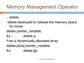 Memory Management Operator
 delete
delete destroyed to release the memory space
for reuse.
delete pointer_variable;
Ex - delete p;
Free a dynamically allocated array
delete [size] pointer_variable;
Ex- delete []p;
18
By:-Gourav Kottawar
 
