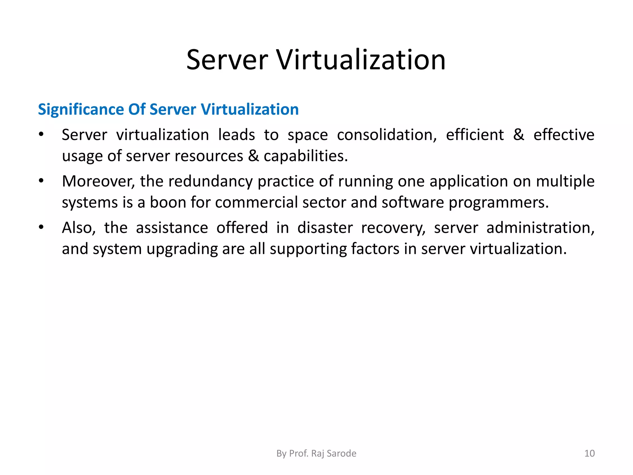 Server Virtualization
Significance Of Server Virtualization
• Server virtualization leads to space consolidation, efficient & effective
usage of server resources & capabilities.
• Moreover, the redundancy practice of running one application on multiple
systems is a boon for commercial sector and software programmers.
• Also, the assistance offered in disaster recovery, server administration,
and system upgrading are all supporting factors in server virtualization.
By Prof. Raj Sarode 10
 