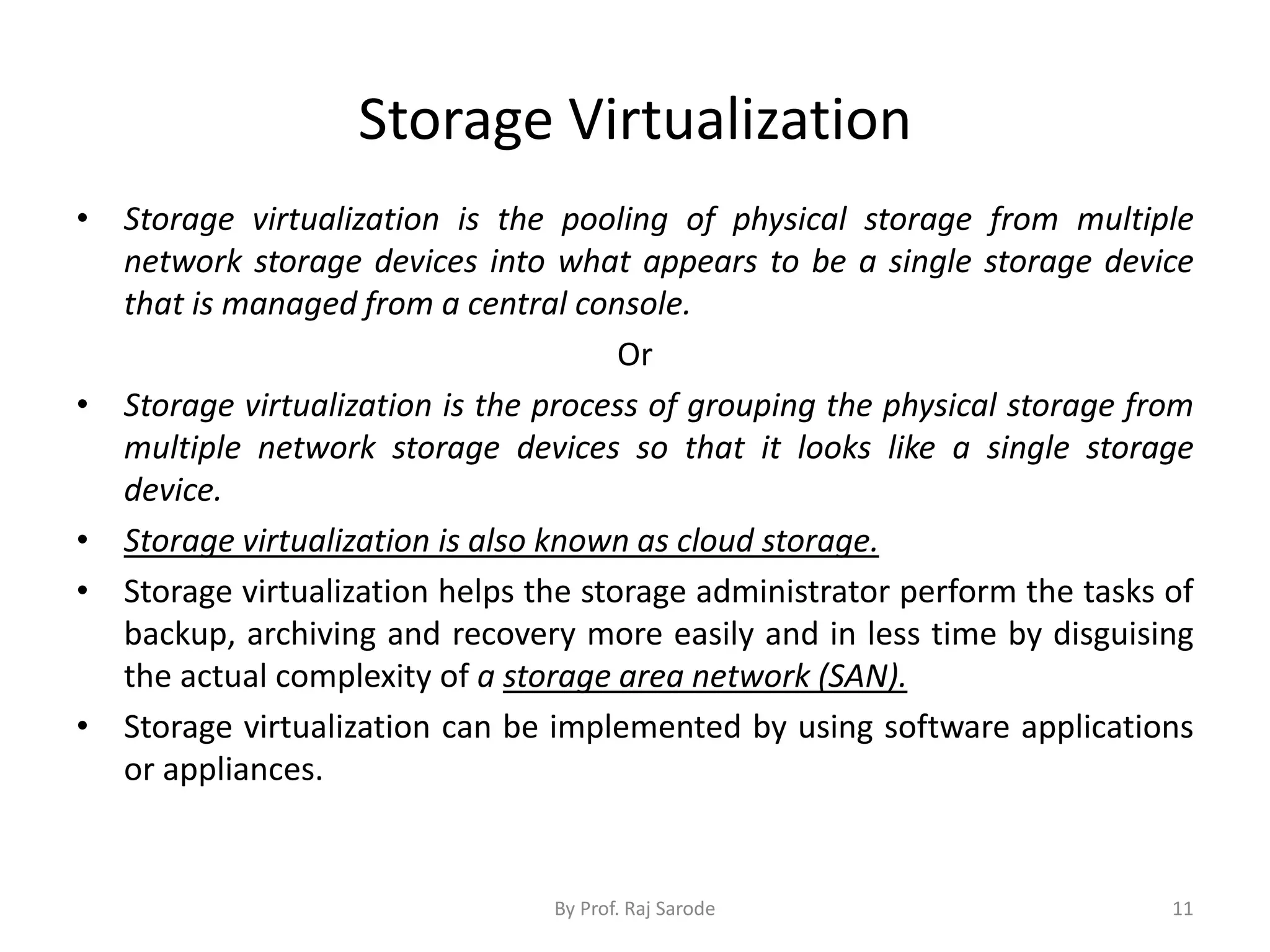 Storage Virtualization
• Storage virtualization is the pooling of physical storage from multiple
network storage devices into what appears to be a single storage device
that is managed from a central console.
Or
• Storage virtualization is the process of grouping the physical storage from
multiple network storage devices so that it looks like a single storage
device.
• Storage virtualization is also known as cloud storage.
• Storage virtualization helps the storage administrator perform the tasks of
backup, archiving and recovery more easily and in less time by disguising
the actual complexity of a storage area network (SAN).
• Storage virtualization can be implemented by using software applications
or appliances.
By Prof. Raj Sarode 11
 