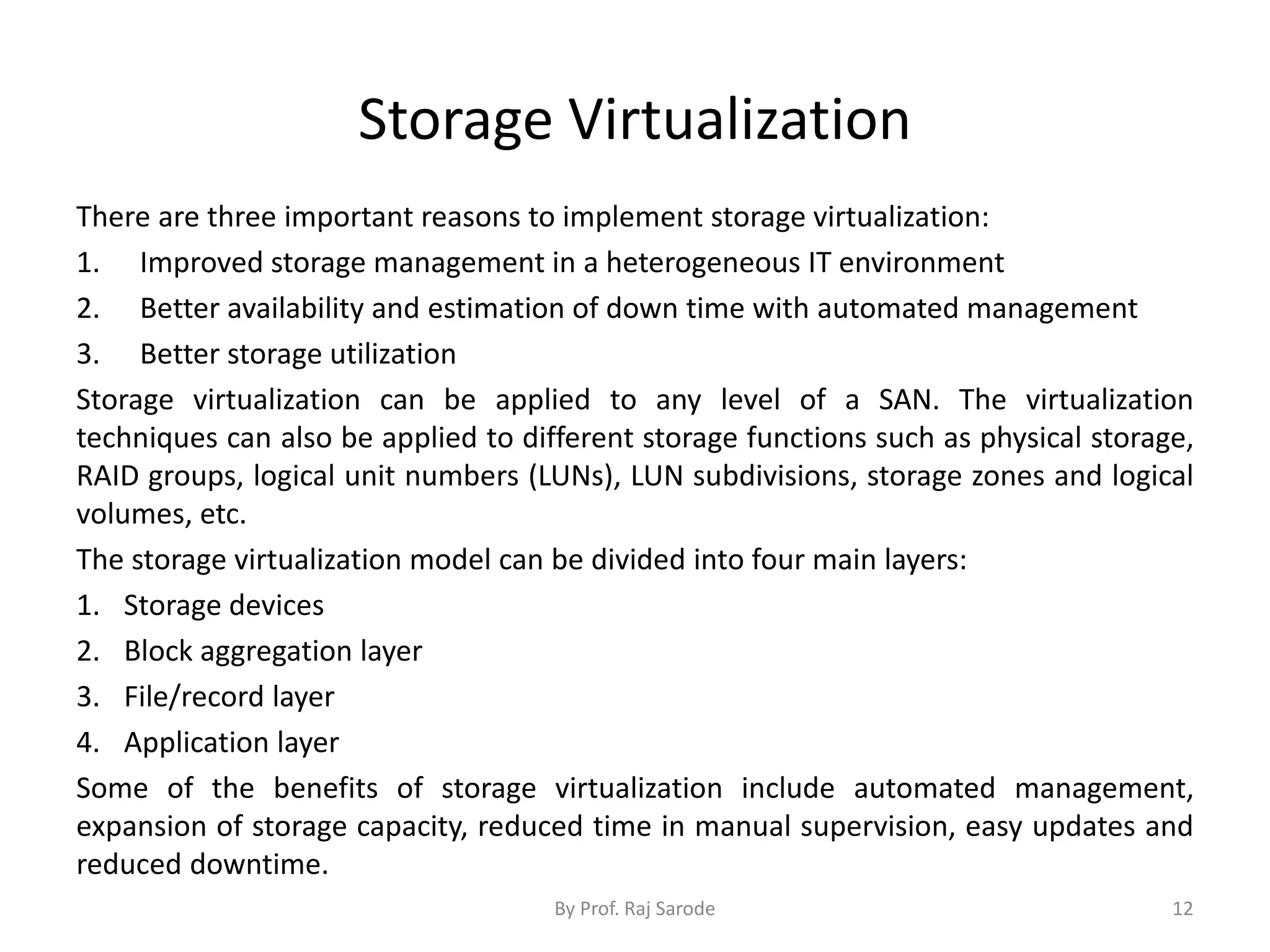 Storage Virtualization
There are three important reasons to implement storage virtualization:
1. Improved storage management in a heterogeneous IT environment
2. Better availability and estimation of down time with automated management
3. Better storage utilization
Storage virtualization can be applied to any level of a SAN. The virtualization
techniques can also be applied to different storage functions such as physical storage,
RAID groups, logical unit numbers (LUNs), LUN subdivisions, storage zones and logical
volumes, etc.
The storage virtualization model can be divided into four main layers:
1. Storage devices
2. Block aggregation layer
3. File/record layer
4. Application layer
Some of the benefits of storage virtualization include automated management,
expansion of storage capacity, reduced time in manual supervision, easy updates and
reduced downtime.
By Prof. Raj Sarode 12
 