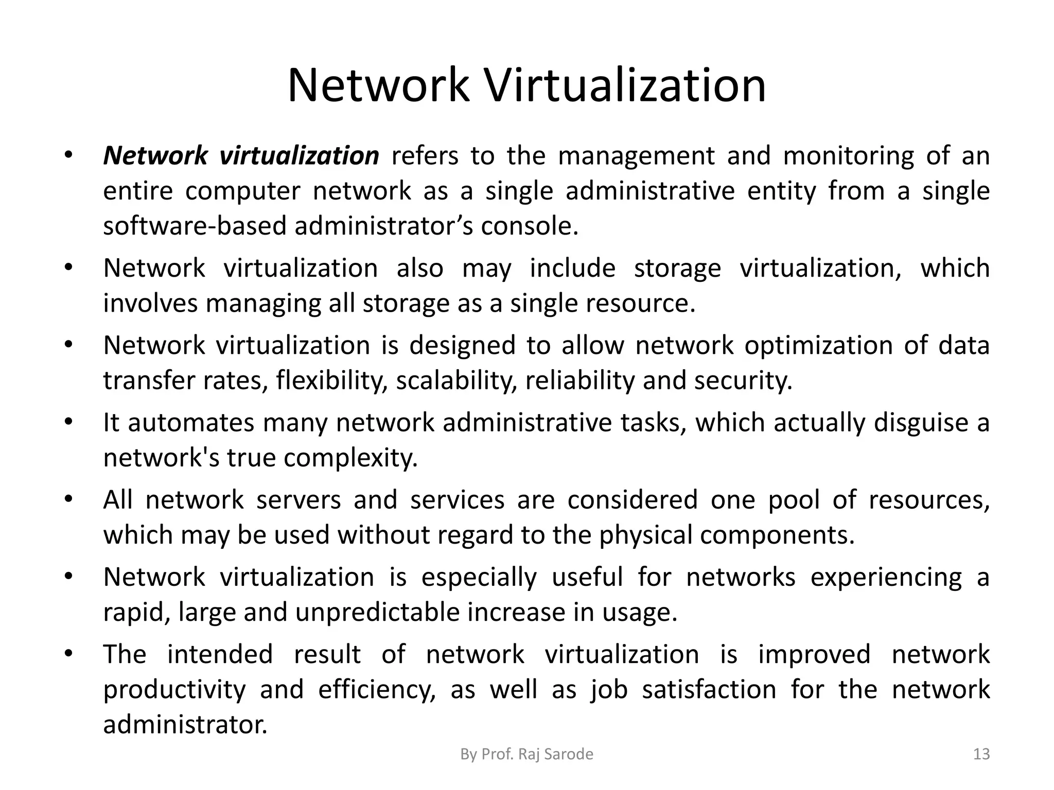 Network Virtualization
• Network virtualization refers to the management and monitoring of an
entire computer network as a single administrative entity from a single
software-based administrator’s console.
• Network virtualization also may include storage virtualization, which
involves managing all storage as a single resource.
• Network virtualization is designed to allow network optimization of data
transfer rates, flexibility, scalability, reliability and security.
• It automates many network administrative tasks, which actually disguise a
network's true complexity.
• All network servers and services are considered one pool of resources,
which may be used without regard to the physical components.
• Network virtualization is especially useful for networks experiencing a
rapid, large and unpredictable increase in usage.
• The intended result of network virtualization is improved network
productivity and efficiency, as well as job satisfaction for the network
administrator.
By Prof. Raj Sarode 13
 