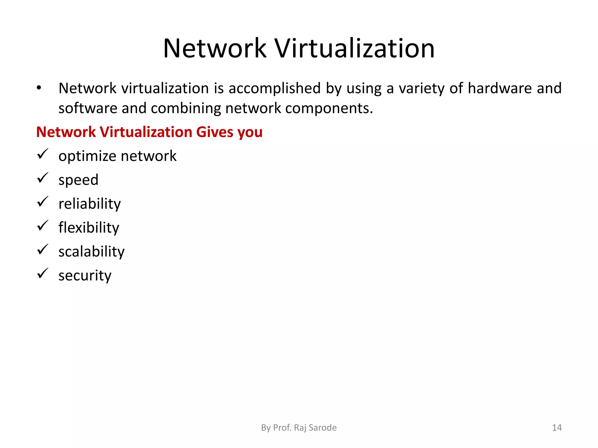 Network Virtualization
• Network virtualization is accomplished by using a variety of hardware and
software and combining network components.
Network Virtualization Gives you
 optimize network
 speed
 reliability
 flexibility
 scalability
 security
By Prof. Raj Sarode 14
 