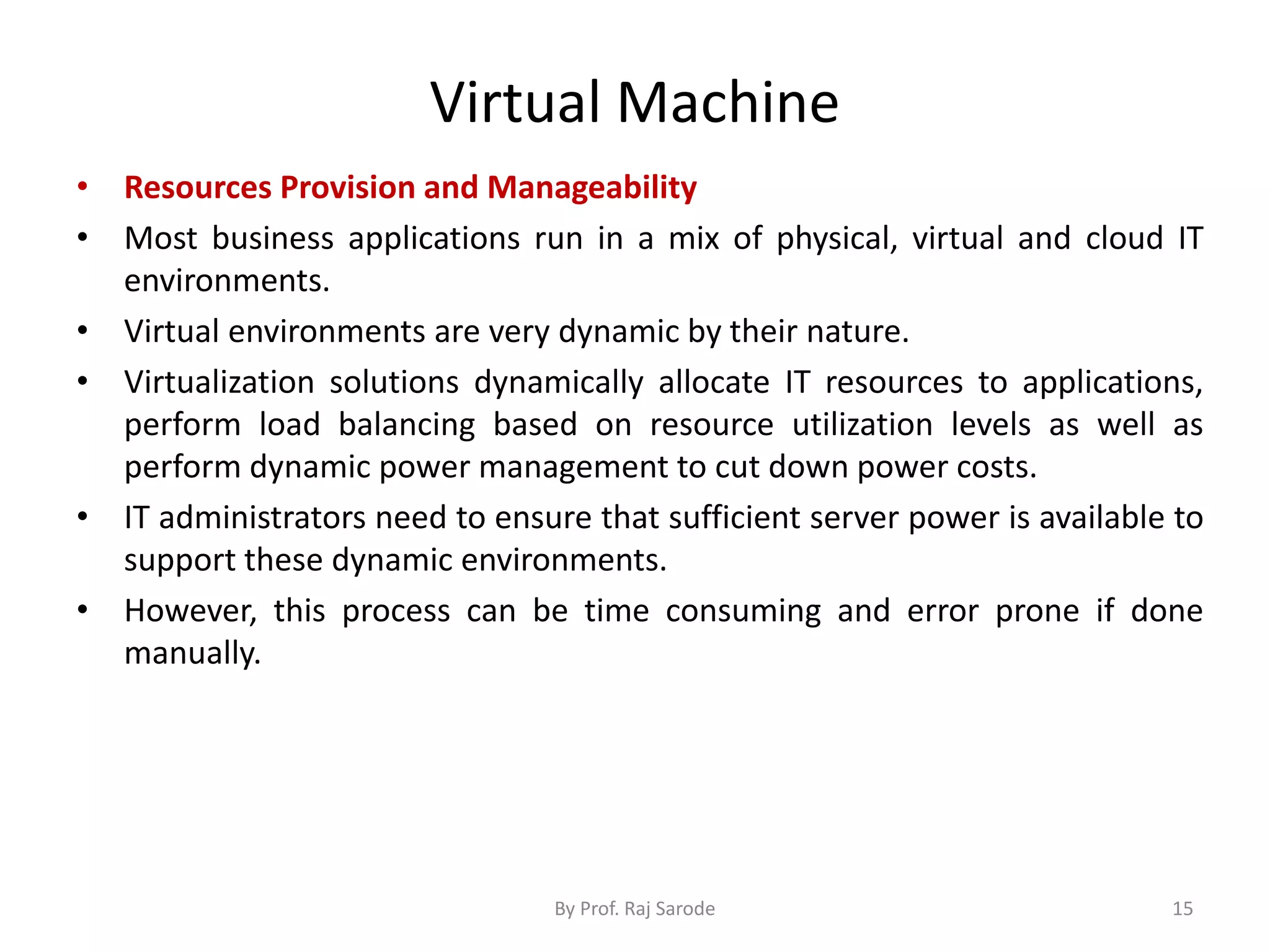 Virtual Machine
• Resources Provision and Manageability
• Most business applications run in a mix of physical, virtual and cloud IT
environments.
• Virtual environments are very dynamic by their nature.
• Virtualization solutions dynamically allocate IT resources to applications,
perform load balancing based on resource utilization levels as well as
perform dynamic power management to cut down power costs.
• IT administrators need to ensure that sufficient server power is available to
support these dynamic environments.
• However, this process can be time consuming and error prone if done
manually.
By Prof. Raj Sarode 15
 